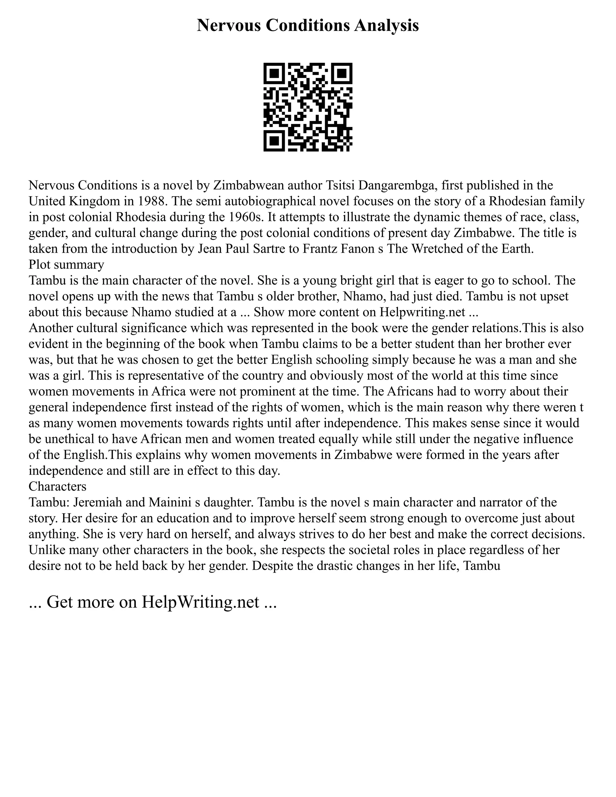 Nervous Conditions Analysis
Nervous Conditions is a novel by Zimbabwean author Tsitsi Dangarembga, first published in the
United Kingdom in 1988. The semi autobiographical novel focuses on the story of a Rhodesian family
in post colonial Rhodesia during the 1960s. It attempts to illustrate the dynamic themes of race, class,
gender, and cultural change during the post colonial conditions of present day Zimbabwe. The title is
taken from the introduction by Jean Paul Sartre to Frantz Fanon s The Wretched of the Earth.
Plot summary
Tambu is the main character of the novel. She is a young bright girl that is eager to go to school. The
novel opens up with the news that Tambu s older brother, Nhamo, had just died. Tambu is not upset
about this because Nhamo studied at a ... Show more content on Helpwriting.net ...
Another cultural significance which was represented in the book were the gender relations.This is also
evident in the beginning of the book when Tambu claims to be a better student than her brother ever
was, but that he was chosen to get the better English schooling simply because he was a man and she
was a girl. This is representative of the country and obviously most of the world at this time since
women movements in Africa were not prominent at the time. The Africans had to worry about their
general independence first instead of the rights of women, which is the main reason why there weren t
as many women movements towards rights until after independence. This makes sense since it would
be unethical to have African men and women treated equally while still under the negative influence
of the English.This explains why women movements in Zimbabwe were formed in the years after
independence and still are in effect to this day.
Characters
Tambu: Jeremiah and Mainini s daughter. Tambu is the novel s main character and narrator of the
story. Her desire for an education and to improve herself seem strong enough to overcome just about
anything. She is very hard on herself, and always strives to do her best and make the correct decisions.
Unlike many other characters in the book, she respects the societal roles in place regardless of her
desire not to be held back by her gender. Despite the drastic changes in her life, Tambu
... Get more on HelpWriting.net ...
 