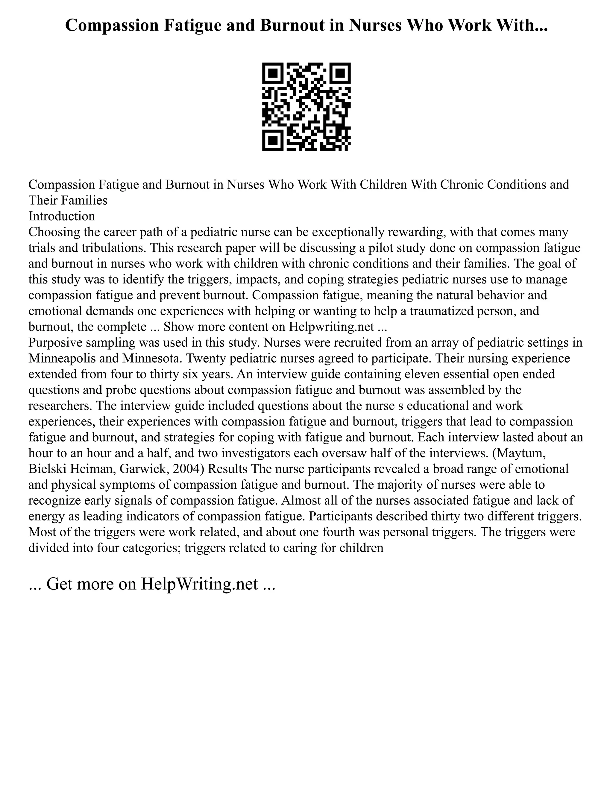 Compassion Fatigue and Burnout in Nurses Who Work With...
Compassion Fatigue and Burnout in Nurses Who Work With Children With Chronic Conditions and
Their Families
Introduction
Choosing the career path of a pediatric nurse can be exceptionally rewarding, with that comes many
trials and tribulations. This research paper will be discussing a pilot study done on compassion fatigue
and burnout in nurses who work with children with chronic conditions and their families. The goal of
this study was to identify the triggers, impacts, and coping strategies pediatric nurses use to manage
compassion fatigue and prevent burnout. Compassion fatigue, meaning the natural behavior and
emotional demands one experiences with helping or wanting to help a traumatized person, and
burnout, the complete ... Show more content on Helpwriting.net ...
Purposive sampling was used in this study. Nurses were recruited from an array of pediatric settings in
Minneapolis and Minnesota. Twenty pediatric nurses agreed to participate. Their nursing experience
extended from four to thirty six years. An interview guide containing eleven essential open ended
questions and probe questions about compassion fatigue and burnout was assembled by the
researchers. The interview guide included questions about the nurse s educational and work
experiences, their experiences with compassion fatigue and burnout, triggers that lead to compassion
fatigue and burnout, and strategies for coping with fatigue and burnout. Each interview lasted about an
hour to an hour and a half, and two investigators each oversaw half of the interviews. (Maytum,
Bielski Heiman, Garwick, 2004) Results The nurse participants revealed a broad range of emotional
and physical symptoms of compassion fatigue and burnout. The majority of nurses were able to
recognize early signals of compassion fatigue. Almost all of the nurses associated fatigue and lack of
energy as leading indicators of compassion fatigue. Participants described thirty two different triggers.
Most of the triggers were work related, and about one fourth was personal triggers. The triggers were
divided into four categories; triggers related to caring for children
... Get more on HelpWriting.net ...
 