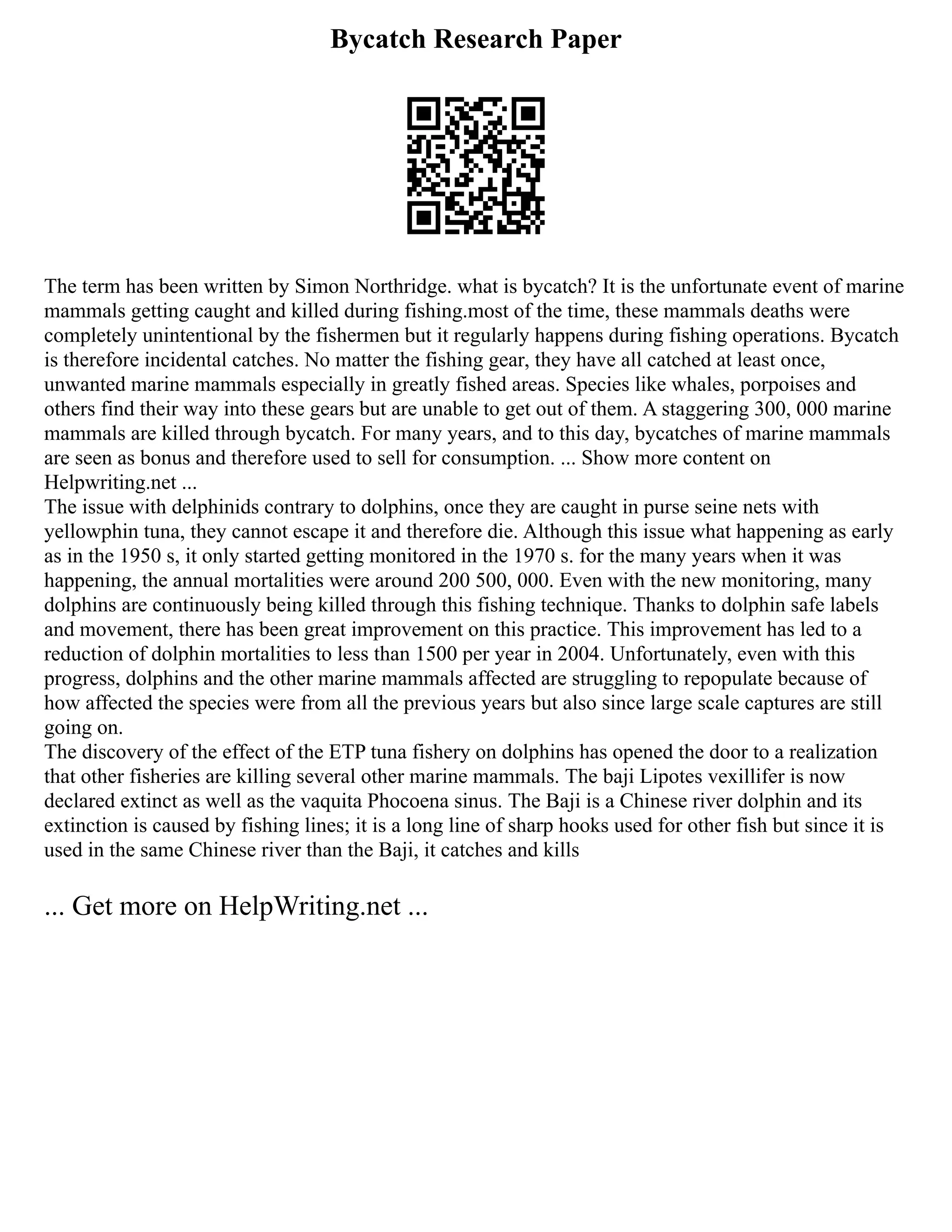 Bycatch Research Paper
The term has been written by Simon Northridge. what is bycatch? It is the unfortunate event of marine
mammals getting caught and killed during fishing.most of the time, these mammals deaths were
completely unintentional by the fishermen but it regularly happens during fishing operations. Bycatch
is therefore incidental catches. No matter the fishing gear, they have all catched at least once,
unwanted marine mammals especially in greatly fished areas. Species like whales, porpoises and
others find their way into these gears but are unable to get out of them. A staggering 300, 000 marine
mammals are killed through bycatch. For many years, and to this day, bycatches of marine mammals
are seen as bonus and therefore used to sell for consumption. ... Show more content on
Helpwriting.net ...
The issue with delphinids contrary to dolphins, once they are caught in purse seine nets with
yellowphin tuna, they cannot escape it and therefore die. Although this issue what happening as early
as in the 1950 s, it only started getting monitored in the 1970 s. for the many years when it was
happening, the annual mortalities were around 200 500, 000. Even with the new monitoring, many
dolphins are continuously being killed through this fishing technique. Thanks to dolphin safe labels
and movement, there has been great improvement on this practice. This improvement has led to a
reduction of dolphin mortalities to less than 1500 per year in 2004. Unfortunately, even with this
progress, dolphins and the other marine mammals affected are struggling to repopulate because of
how affected the species were from all the previous years but also since large scale captures are still
going on.
The discovery of the effect of the ETP tuna fishery on dolphins has opened the door to a realization
that other fisheries are killing several other marine mammals. The baji Lipotes vexillifer is now
declared extinct as well as the vaquita Phocoena sinus. The Baji is a Chinese river dolphin and its
extinction is caused by fishing lines; it is a long line of sharp hooks used for other fish but since it is
used in the same Chinese river than the Baji, it catches and kills
... Get more on HelpWriting.net ...
 