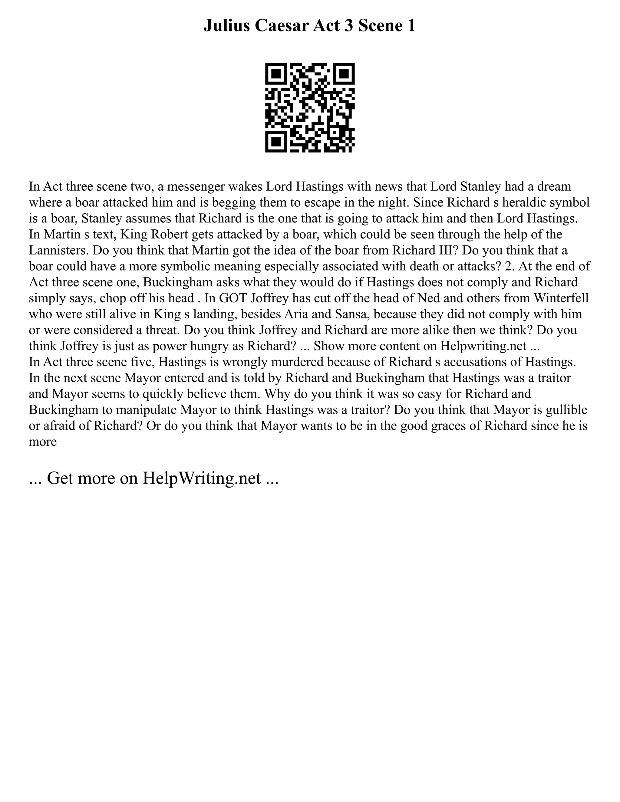 Julius Caesar Act 3 Scene 1
In Act three scene two, a messenger wakes Lord Hastings with news that Lord Stanley had a dream
where a boar attacked him and is begging them to escape in the night. Since Richard s heraldic symbol
is a boar, Stanley assumes that Richard is the one that is going to attack him and then Lord Hastings.
In Martin s text, King Robert gets attacked by a boar, which could be seen through the help of the
Lannisters. Do you think that Martin got the idea of the boar from Richard III? Do you think that a
boar could have a more symbolic meaning especially associated with death or attacks? 2. At the end of
Act three scene one, Buckingham asks what they would do if Hastings does not comply and Richard
simply says, chop off his head . In GOT Joffrey has cut off the head of Ned and others from Winterfell
who were still alive in King s landing, besides Aria and Sansa, because they did not comply with him
or were considered a threat. Do you think Joffrey and Richard are more alike then we think? Do you
think Joffrey is just as power hungry as Richard? ... Show more content on Helpwriting.net ...
In Act three scene five, Hastings is wrongly murdered because of Richard s accusations of Hastings.
In the next scene Mayor entered and is told by Richard and Buckingham that Hastings was a traitor
and Mayor seems to quickly believe them. Why do you think it was so easy for Richard and
Buckingham to manipulate Mayor to think Hastings was a traitor? Do you think that Mayor is gullible
or afraid of Richard? Or do you think that Mayor wants to be in the good graces of Richard since he is
more
... Get more on HelpWriting.net ...
 