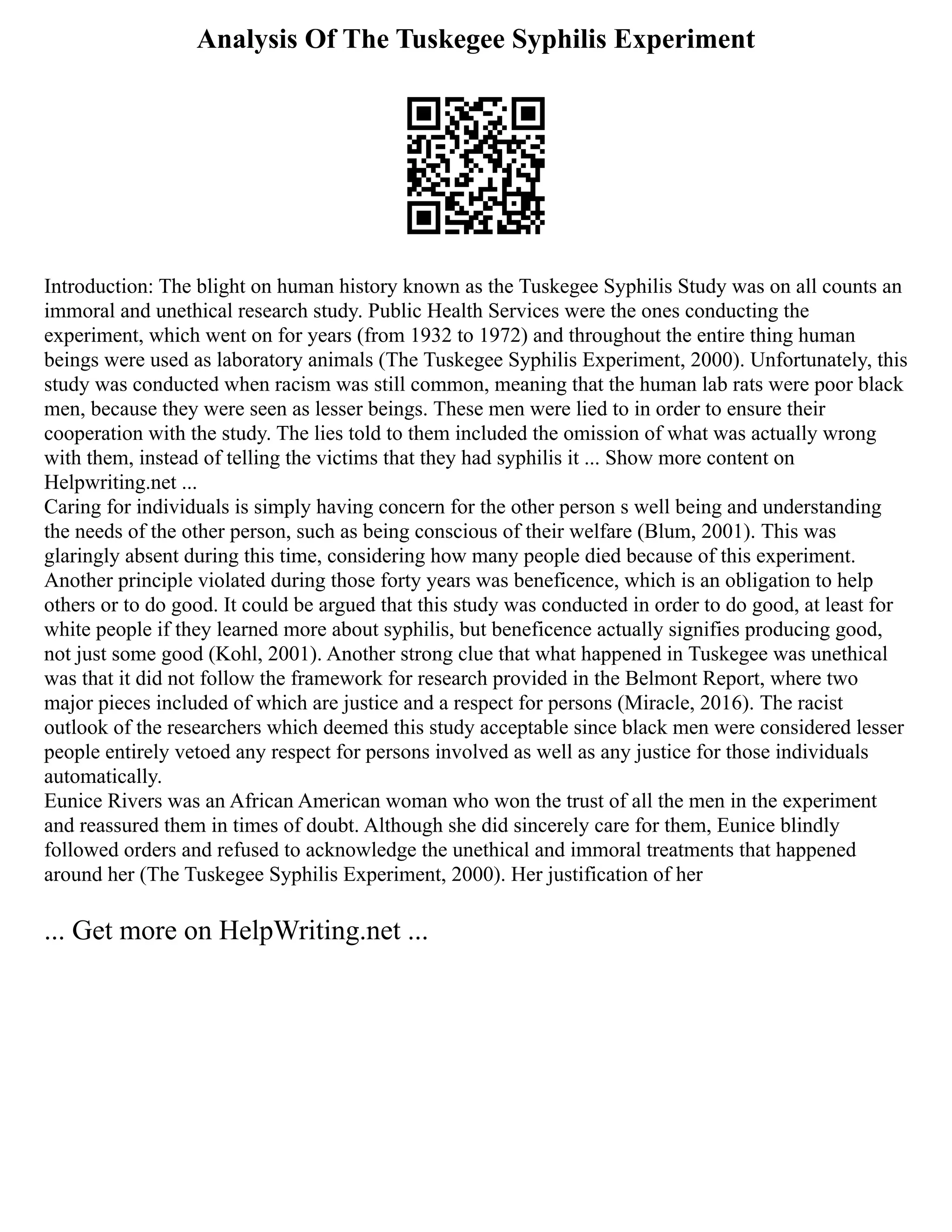 Analysis Of The Tuskegee Syphilis Experiment
Introduction: The blight on human history known as the Tuskegee Syphilis Study was on all counts an
immoral and unethical research study. Public Health Services were the ones conducting the
experiment, which went on for years (from 1932 to 1972) and throughout the entire thing human
beings were used as laboratory animals (The Tuskegee Syphilis Experiment, 2000). Unfortunately, this
study was conducted when racism was still common, meaning that the human lab rats were poor black
men, because they were seen as lesser beings. These men were lied to in order to ensure their
cooperation with the study. The lies told to them included the omission of what was actually wrong
with them, instead of telling the victims that they had syphilis it ... Show more content on
Helpwriting.net ...
Caring for individuals is simply having concern for the other person s well being and understanding
the needs of the other person, such as being conscious of their welfare (Blum, 2001). This was
glaringly absent during this time, considering how many people died because of this experiment.
Another principle violated during those forty years was beneficence, which is an obligation to help
others or to do good. It could be argued that this study was conducted in order to do good, at least for
white people if they learned more about syphilis, but beneficence actually signifies producing good,
not just some good (Kohl, 2001). Another strong clue that what happened in Tuskegee was unethical
was that it did not follow the framework for research provided in the Belmont Report, where two
major pieces included of which are justice and a respect for persons (Miracle, 2016). The racist
outlook of the researchers which deemed this study acceptable since black men were considered lesser
people entirely vetoed any respect for persons involved as well as any justice for those individuals
automatically.
Eunice Rivers was an African American woman who won the trust of all the men in the experiment
and reassured them in times of doubt. Although she did sincerely care for them, Eunice blindly
followed orders and refused to acknowledge the unethical and immoral treatments that happened
around her (The Tuskegee Syphilis Experiment, 2000). Her justification of her
... Get more on HelpWriting.net ...
 