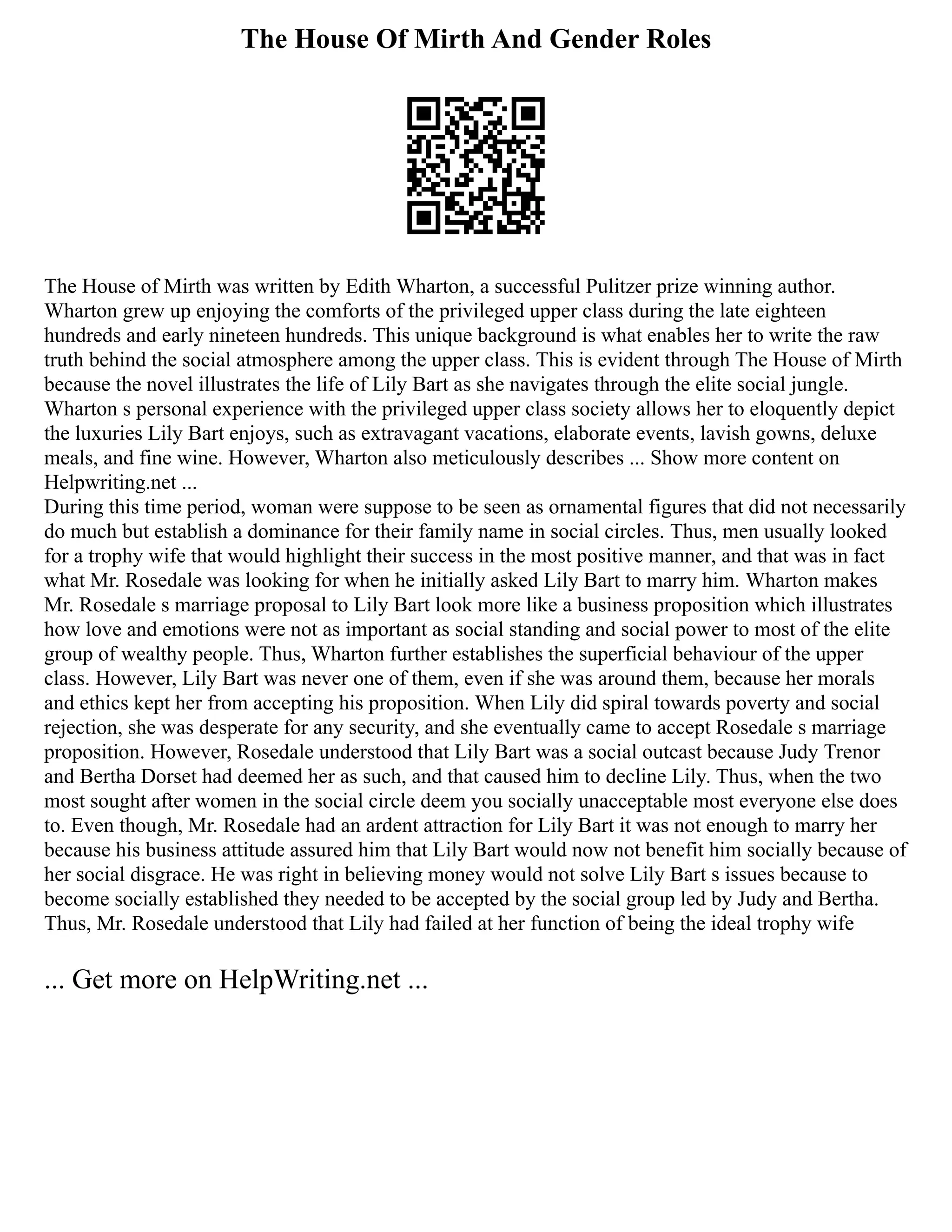 The House Of Mirth And Gender Roles
The House of Mirth was written by Edith Wharton, a successful Pulitzer prize winning author.
Wharton grew up enjoying the comforts of the privileged upper class during the late eighteen
hundreds and early nineteen hundreds. This unique background is what enables her to write the raw
truth behind the social atmosphere among the upper class. This is evident through The House of Mirth
because the novel illustrates the life of Lily Bart as she navigates through the elite social jungle.
Wharton s personal experience with the privileged upper class society allows her to eloquently depict
the luxuries Lily Bart enjoys, such as extravagant vacations, elaborate events, lavish gowns, deluxe
meals, and fine wine. However, Wharton also meticulously describes ... Show more content on
Helpwriting.net ...
During this time period, woman were suppose to be seen as ornamental figures that did not necessarily
do much but establish a dominance for their family name in social circles. Thus, men usually looked
for a trophy wife that would highlight their success in the most positive manner, and that was in fact
what Mr. Rosedale was looking for when he initially asked Lily Bart to marry him. Wharton makes
Mr. Rosedale s marriage proposal to Lily Bart look more like a business proposition which illustrates
how love and emotions were not as important as social standing and social power to most of the elite
group of wealthy people. Thus, Wharton further establishes the superficial behaviour of the upper
class. However, Lily Bart was never one of them, even if she was around them, because her morals
and ethics kept her from accepting his proposition. When Lily did spiral towards poverty and social
rejection, she was desperate for any security, and she eventually came to accept Rosedale s marriage
proposition. However, Rosedale understood that Lily Bart was a social outcast because Judy Trenor
and Bertha Dorset had deemed her as such, and that caused him to decline Lily. Thus, when the two
most sought after women in the social circle deem you socially unacceptable most everyone else does
to. Even though, Mr. Rosedale had an ardent attraction for Lily Bart it was not enough to marry her
because his business attitude assured him that Lily Bart would now not benefit him socially because of
her social disgrace. He was right in believing money would not solve Lily Bart s issues because to
become socially established they needed to be accepted by the social group led by Judy and Bertha.
Thus, Mr. Rosedale understood that Lily had failed at her function of being the ideal trophy wife
... Get more on HelpWriting.net ...
 