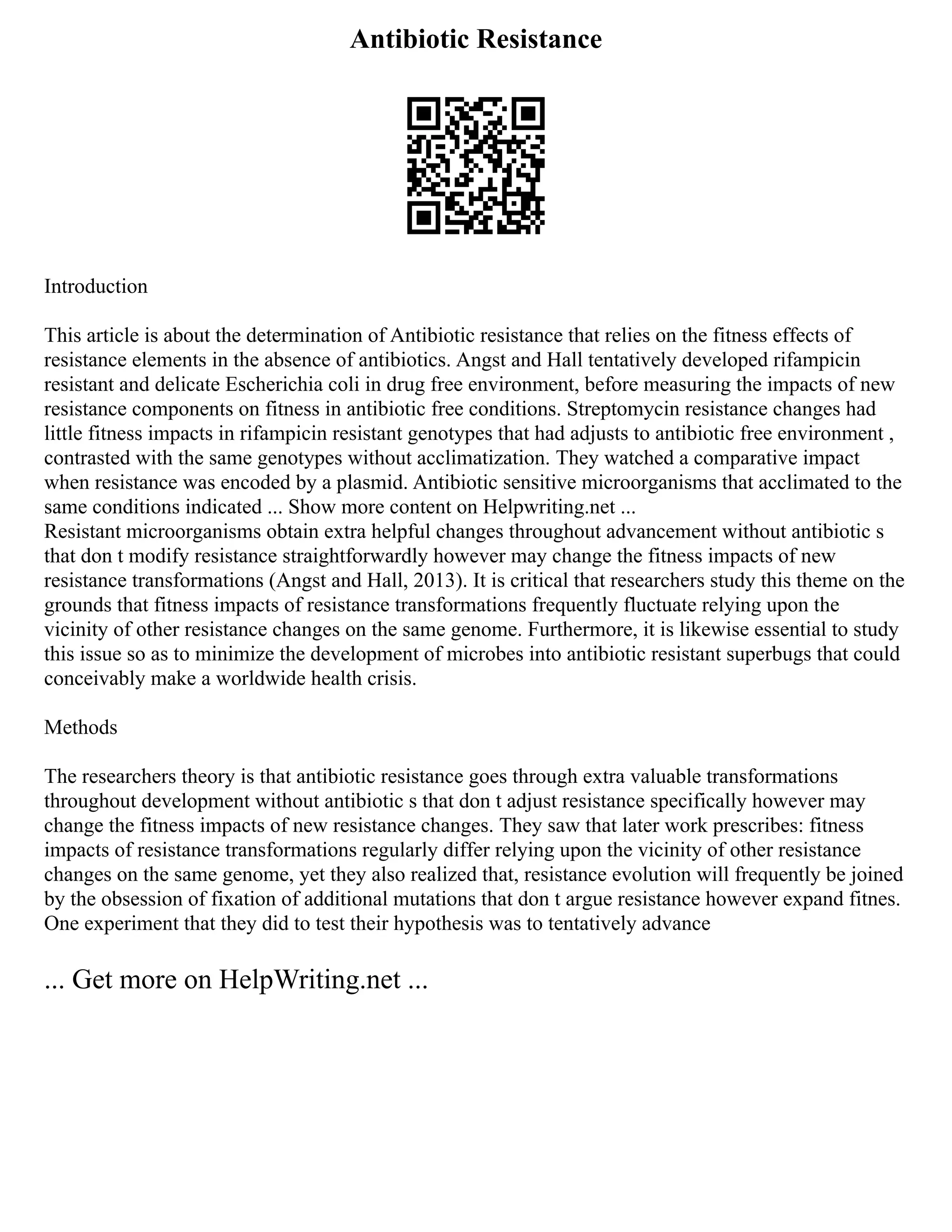 Antibiotic Resistance
Introduction
This article is about the determination of Antibiotic resistance that relies on the fitness effects of
resistance elements in the absence of antibiotics. Angst and Hall tentatively developed rifampicin
resistant and delicate Escherichia coli in drug free environment, before measuring the impacts of new
resistance components on fitness in antibiotic free conditions. Streptomycin resistance changes had
little fitness impacts in rifampicin resistant genotypes that had adjusts to antibiotic free environment ,
contrasted with the same genotypes without acclimatization. They watched a comparative impact
when resistance was encoded by a plasmid. Antibiotic sensitive microorganisms that acclimated to the
same conditions indicated ... Show more content on Helpwriting.net ...
Resistant microorganisms obtain extra helpful changes throughout advancement without antibiotic s
that don t modify resistance straightforwardly however may change the fitness impacts of new
resistance transformations (Angst and Hall, 2013). It is critical that researchers study this theme on the
grounds that fitness impacts of resistance transformations frequently fluctuate relying upon the
vicinity of other resistance changes on the same genome. Furthermore, it is likewise essential to study
this issue so as to minimize the development of microbes into antibiotic resistant superbugs that could
conceivably make a worldwide health crisis.
Methods
The researchers theory is that antibiotic resistance goes through extra valuable transformations
throughout development without antibiotic s that don t adjust resistance specifically however may
change the fitness impacts of new resistance changes. They saw that later work prescribes: fitness
impacts of resistance transformations regularly differ relying upon the vicinity of other resistance
changes on the same genome, yet they also realized that, resistance evolution will frequently be joined
by the obsession of fixation of additional mutations that don t argue resistance however expand fitnes.
One experiment that they did to test their hypothesis was to tentatively advance
... Get more on HelpWriting.net ...
 