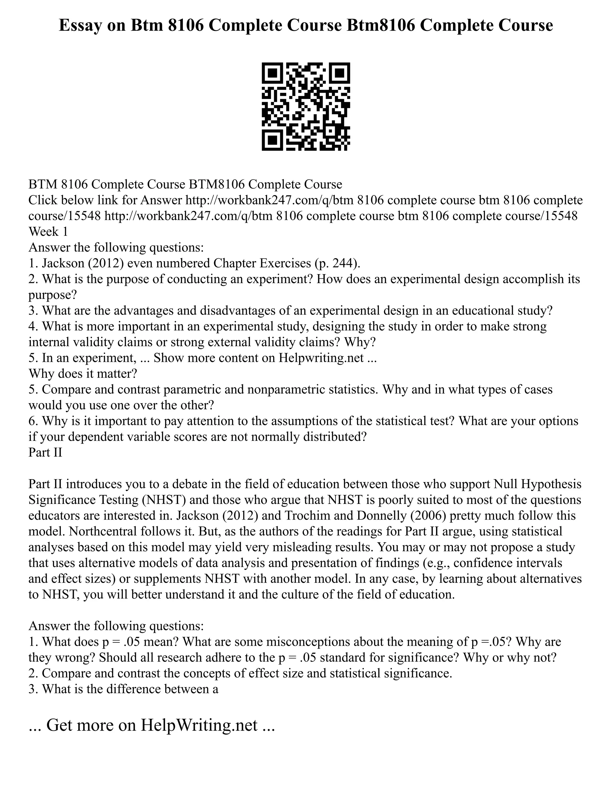 Essay on Btm 8106 Complete Course Btm8106 Complete Course
BTM 8106 Complete Course BTM8106 Complete Course
Click below link for Answer http://workbank247.com/q/btm 8106 complete course btm 8106 complete
course/15548 http://workbank247.com/q/btm 8106 complete course btm 8106 complete course/15548
Week 1
Answer the following questions:
1. Jackson (2012) even numbered Chapter Exercises (p. 244).
2. What is the purpose of conducting an experiment? How does an experimental design accomplish its
purpose?
3. What are the advantages and disadvantages of an experimental design in an educational study?
4. What is more important in an experimental study, designing the study in order to make strong
internal validity claims or strong external validity claims? Why?
5. In an experiment, ... Show more content on Helpwriting.net ...
Why does it matter?
5. Compare and contrast parametric and nonparametric statistics. Why and in what types of cases
would you use one over the other?
6. Why is it important to pay attention to the assumptions of the statistical test? What are your options
if your dependent variable scores are not normally distributed?
Part II
Part II introduces you to a debate in the field of education between those who support Null Hypothesis
Significance Testing (NHST) and those who argue that NHST is poorly suited to most of the questions
educators are interested in. Jackson (2012) and Trochim and Donnelly (2006) pretty much follow this
model. Northcentral follows it. But, as the authors of the readings for Part II argue, using statistical
analyses based on this model may yield very misleading results. You may or may not propose a study
that uses alternative models of data analysis and presentation of findings (e.g., confidence intervals
and effect sizes) or supplements NHST with another model. In any case, by learning about alternatives
to NHST, you will better understand it and the culture of the field of education.
Answer the following questions:
1. What does p = .05 mean? What are some misconceptions about the meaning of p =.05? Why are
they wrong? Should all research adhere to the p = .05 standard for significance? Why or why not?
2. Compare and contrast the concepts of effect size and statistical significance.
3. What is the difference between a
... Get more on HelpWriting.net ...
 