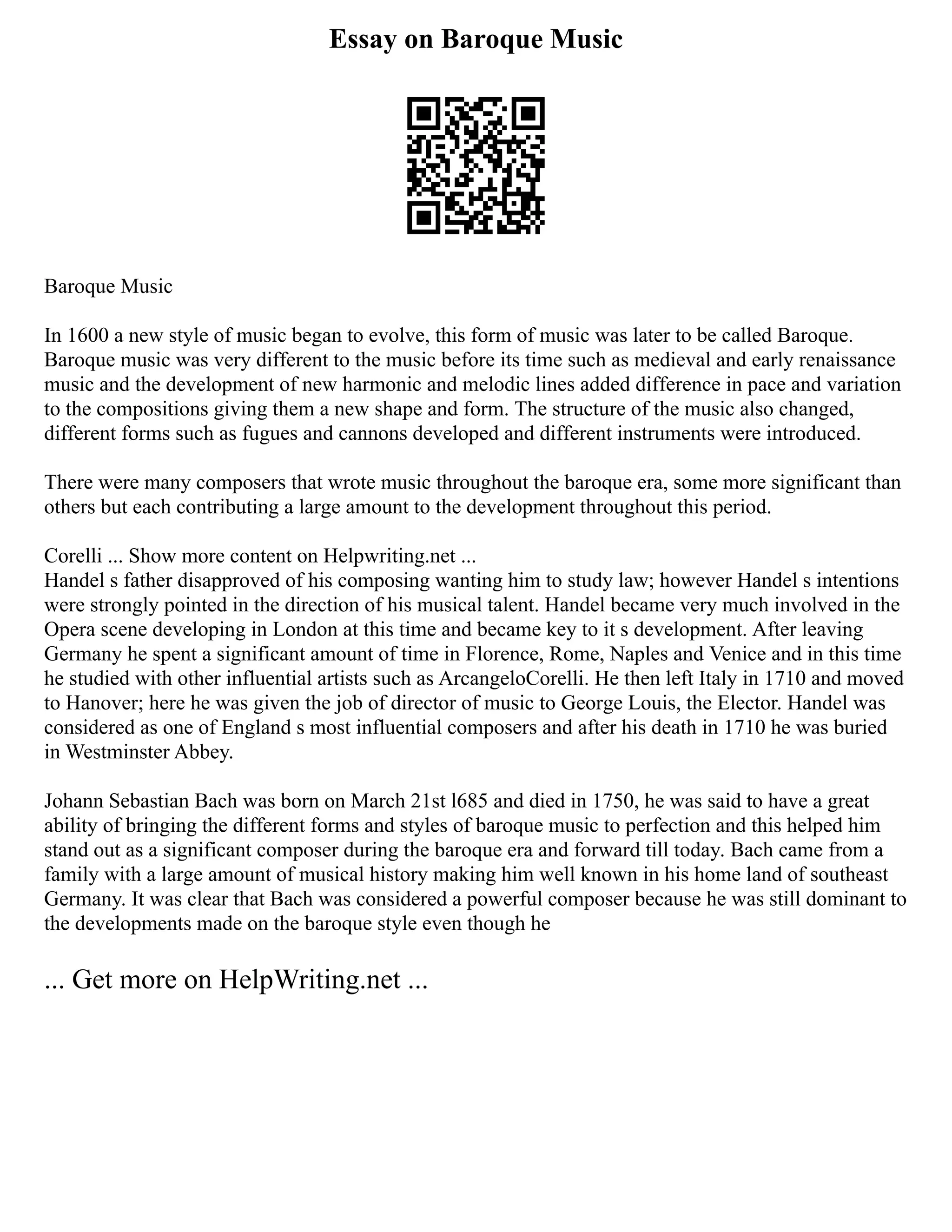 Essay on Baroque Music
Baroque Music
In 1600 a new style of music began to evolve, this form of music was later to be called Baroque.
Baroque music was very different to the music before its time such as medieval and early renaissance
music and the development of new harmonic and melodic lines added difference in pace and variation
to the compositions giving them a new shape and form. The structure of the music also changed,
different forms such as fugues and cannons developed and different instruments were introduced.
There were many composers that wrote music throughout the baroque era, some more significant than
others but each contributing a large amount to the development throughout this period.
Corelli ... Show more content on Helpwriting.net ...
Handel s father disapproved of his composing wanting him to study law; however Handel s intentions
were strongly pointed in the direction of his musical talent. Handel became very much involved in the
Opera scene developing in London at this time and became key to it s development. After leaving
Germany he spent a significant amount of time in Florence, Rome, Naples and Venice and in this time
he studied with other influential artists such as ArcangeloCorelli. He then left Italy in 1710 and moved
to Hanover; here he was given the job of director of music to George Louis, the Elector. Handel was
considered as one of England s most influential composers and after his death in 1710 he was buried
in Westminster Abbey.
Johann Sebastian Bach was born on March 21st l685 and died in 1750, he was said to have a great
ability of bringing the different forms and styles of baroque music to perfection and this helped him
stand out as a significant composer during the baroque era and forward till today. Bach came from a
family with a large amount of musical history making him well known in his home land of southeast
Germany. It was clear that Bach was considered a powerful composer because he was still dominant to
the developments made on the baroque style even though he
... Get more on HelpWriting.net ...
 