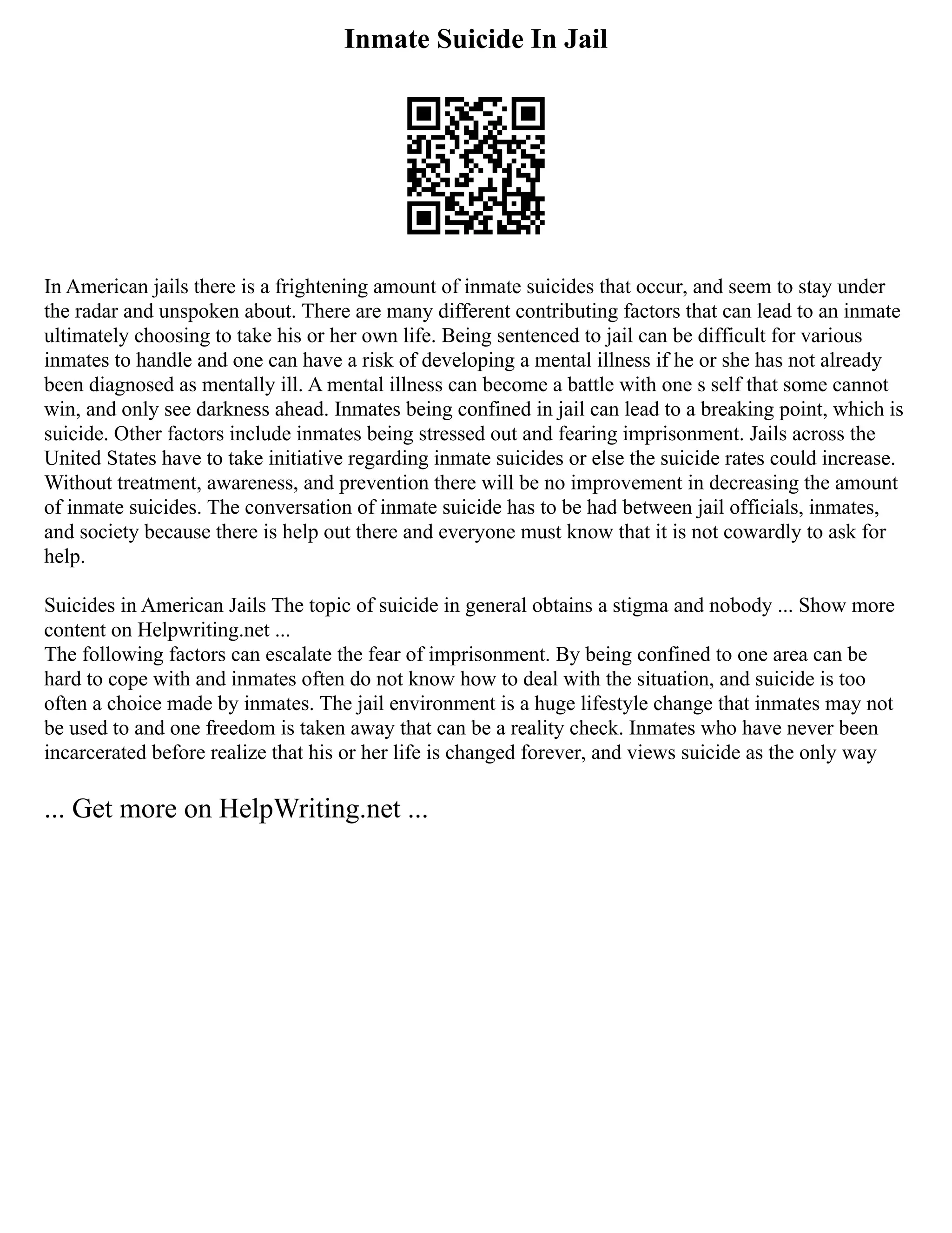 Inmate Suicide In Jail
In American jails there is a frightening amount of inmate suicides that occur, and seem to stay under
the radar and unspoken about. There are many different contributing factors that can lead to an inmate
ultimately choosing to take his or her own life. Being sentenced to jail can be difficult for various
inmates to handle and one can have a risk of developing a mental illness if he or she has not already
been diagnosed as mentally ill. A mental illness can become a battle with one s self that some cannot
win, and only see darkness ahead. Inmates being confined in jail can lead to a breaking point, which is
suicide. Other factors include inmates being stressed out and fearing imprisonment. Jails across the
United States have to take initiative regarding inmate suicides or else the suicide rates could increase.
Without treatment, awareness, and prevention there will be no improvement in decreasing the amount
of inmate suicides. The conversation of inmate suicide has to be had between jail officials, inmates,
and society because there is help out there and everyone must know that it is not cowardly to ask for
help.
Suicides in American Jails The topic of suicide in general obtains a stigma and nobody ... Show more
content on Helpwriting.net ...
The following factors can escalate the fear of imprisonment. By being confined to one area can be
hard to cope with and inmates often do not know how to deal with the situation, and suicide is too
often a choice made by inmates. The jail environment is a huge lifestyle change that inmates may not
be used to and one freedom is taken away that can be a reality check. Inmates who have never been
incarcerated before realize that his or her life is changed forever, and views suicide as the only way
... Get more on HelpWriting.net ...
 
