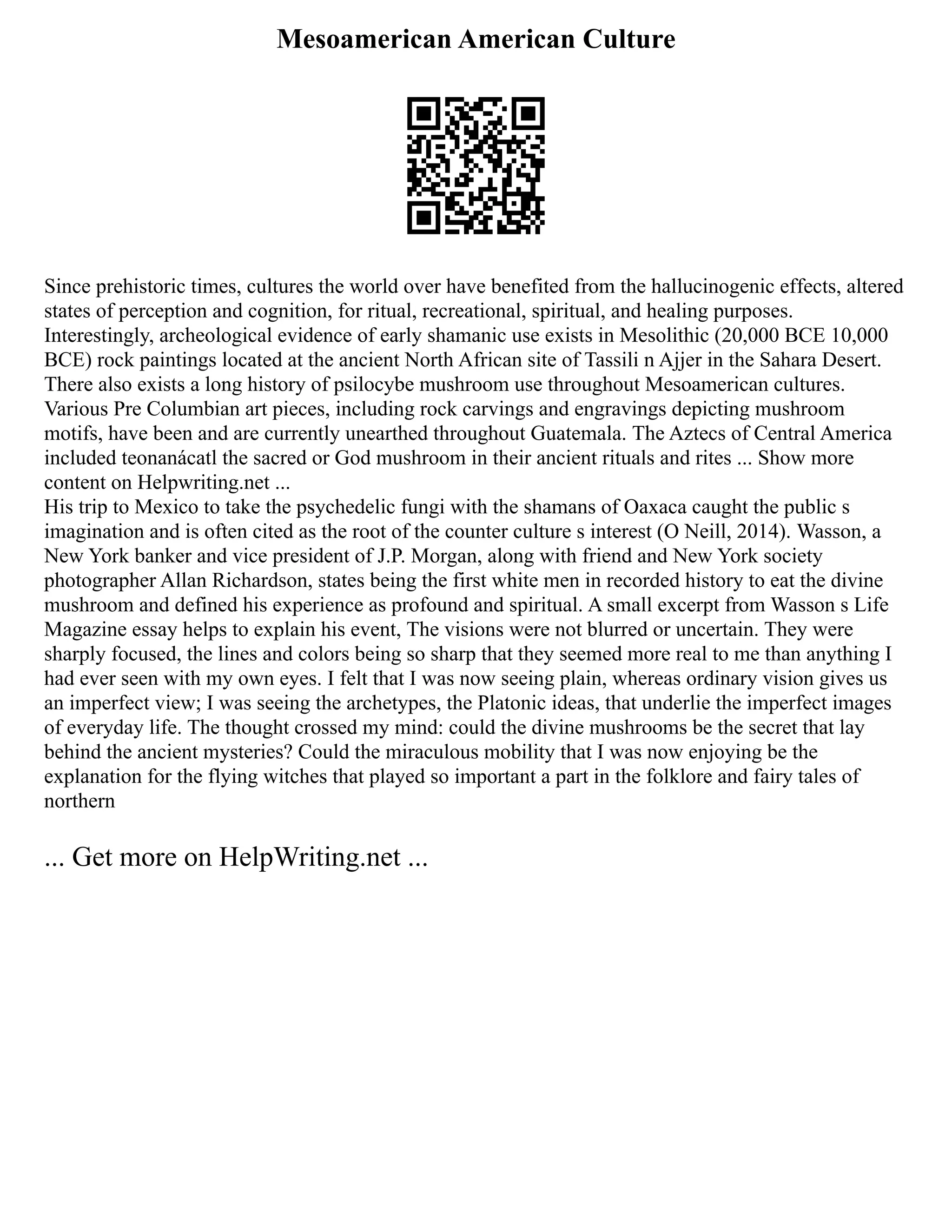 Mesoamerican American Culture
Since prehistoric times, cultures the world over have benefited from the hallucinogenic effects, altered
states of perception and cognition, for ritual, recreational, spiritual, and healing purposes.
Interestingly, archeological evidence of early shamanic use exists in Mesolithic (20,000 BCE 10,000
BCE) rock paintings located at the ancient North African site of Tassili n Ajjer in the Sahara Desert.
There also exists a long history of psilocybe mushroom use throughout Mesoamerican cultures.
Various Pre Columbian art pieces, including rock carvings and engravings depicting mushroom
motifs, have been and are currently unearthed throughout Guatemala. The Aztecs of Central America
included teonanácatl the sacred or God mushroom in their ancient rituals and rites ... Show more
content on Helpwriting.net ...
His trip to Mexico to take the psychedelic fungi with the shamans of Oaxaca caught the public s
imagination and is often cited as the root of the counter culture s interest (O Neill, 2014). Wasson, a
New York banker and vice president of J.P. Morgan, along with friend and New York society
photographer Allan Richardson, states being the first white men in recorded history to eat the divine
mushroom and defined his experience as profound and spiritual. A small excerpt from Wasson s Life
Magazine essay helps to explain his event, The visions were not blurred or uncertain. They were
sharply focused, the lines and colors being so sharp that they seemed more real to me than anything I
had ever seen with my own eyes. I felt that I was now seeing plain, whereas ordinary vision gives us
an imperfect view; I was seeing the archetypes, the Platonic ideas, that underlie the imperfect images
of everyday life. The thought crossed my mind: could the divine mushrooms be the secret that lay
behind the ancient mysteries? Could the miraculous mobility that I was now enjoying be the
explanation for the flying witches that played so important a part in the folklore and fairy tales of
northern
... Get more on HelpWriting.net ...
 