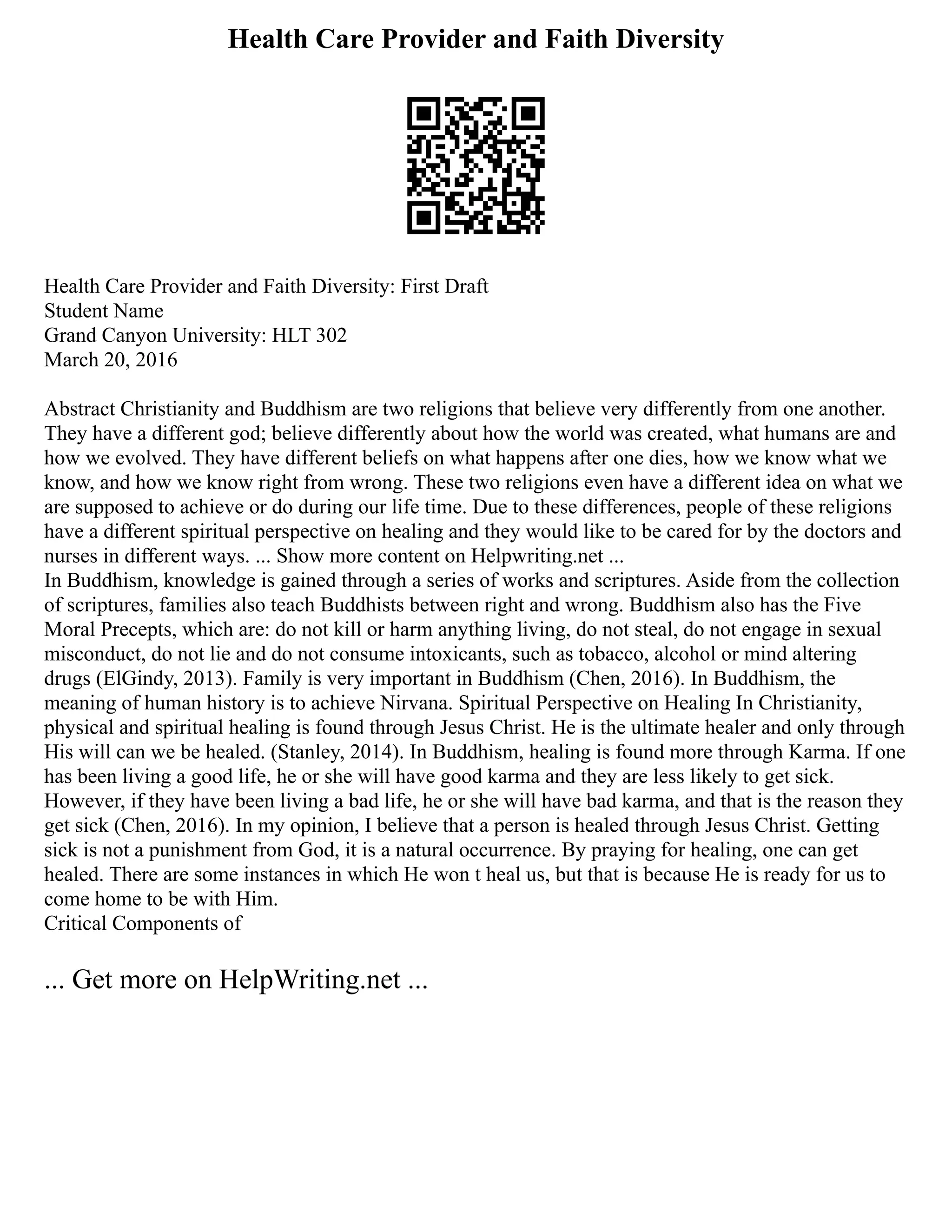 Health Care Provider and Faith Diversity
Health Care Provider and Faith Diversity: First Draft
Student Name
Grand Canyon University: HLT 302
March 20, 2016
Abstract Christianity and Buddhism are two religions that believe very differently from one another.
They have a different god; believe differently about how the world was created, what humans are and
how we evolved. They have different beliefs on what happens after one dies, how we know what we
know, and how we know right from wrong. These two religions even have a different idea on what we
are supposed to achieve or do during our life time. Due to these differences, people of these religions
have a different spiritual perspective on healing and they would like to be cared for by the doctors and
nurses in different ways. ... Show more content on Helpwriting.net ...
In Buddhism, knowledge is gained through a series of works and scriptures. Aside from the collection
of scriptures, families also teach Buddhists between right and wrong. Buddhism also has the Five
Moral Precepts, which are: do not kill or harm anything living, do not steal, do not engage in sexual
misconduct, do not lie and do not consume intoxicants, such as tobacco, alcohol or mind altering
drugs (ElGindy, 2013). Family is very important in Buddhism (Chen, 2016). In Buddhism, the
meaning of human history is to achieve Nirvana. Spiritual Perspective on Healing In Christianity,
physical and spiritual healing is found through Jesus Christ. He is the ultimate healer and only through
His will can we be healed. (Stanley, 2014). In Buddhism, healing is found more through Karma. If one
has been living a good life, he or she will have good karma and they are less likely to get sick.
However, if they have been living a bad life, he or she will have bad karma, and that is the reason they
get sick (Chen, 2016). In my opinion, I believe that a person is healed through Jesus Christ. Getting
sick is not a punishment from God, it is a natural occurrence. By praying for healing, one can get
healed. There are some instances in which He won t heal us, but that is because He is ready for us to
come home to be with Him.
Critical Components of
... Get more on HelpWriting.net ...
 