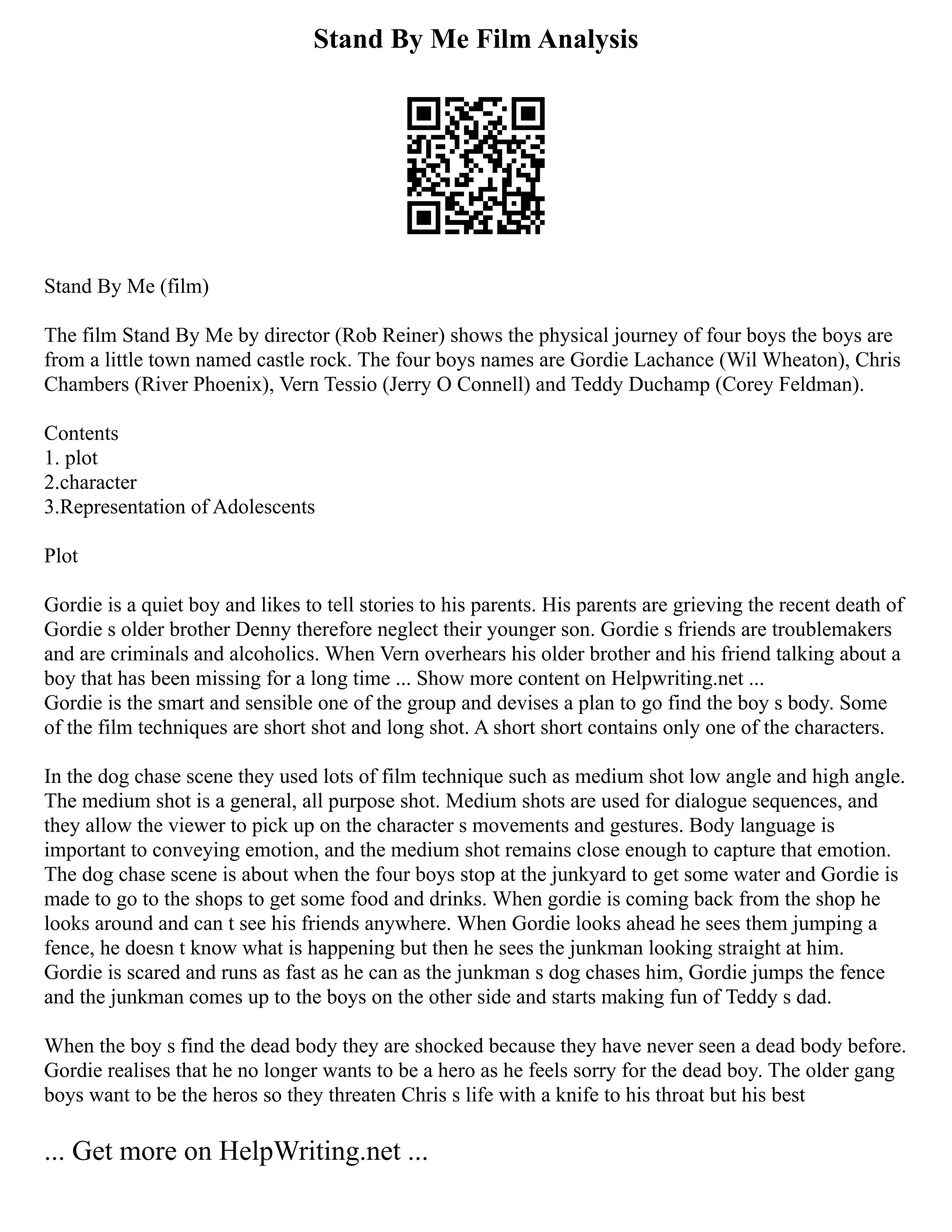 Stand By Me Film Analysis
Stand By Me (film)
The film Stand By Me by director (Rob Reiner) shows the physical journey of four boys the boys are
from a little town named castle rock. The four boys names are Gordie Lachance (Wil Wheaton), Chris
Chambers (River Phoenix), Vern Tessio (Jerry O Connell) and Teddy Duchamp (Corey Feldman).
Contents
1. plot
2.character
3.Representation of Adolescents
Plot
Gordie is a quiet boy and likes to tell stories to his parents. His parents are grieving the recent death of
Gordie s older brother Denny therefore neglect their younger son. Gordie s friends are troublemakers
and are criminals and alcoholics. When Vern overhears his older brother and his friend talking about a
boy that has been missing for a long time ... Show more content on Helpwriting.net ...
Gordie is the smart and sensible one of the group and devises a plan to go find the boy s body. Some
of the film techniques are short shot and long shot. A short short contains only one of the characters.
In the dog chase scene they used lots of film technique such as medium shot low angle and high angle.
The medium shot is a general, all purpose shot. Medium shots are used for dialogue sequences, and
they allow the viewer to pick up on the character s movements and gestures. Body language is
important to conveying emotion, and the medium shot remains close enough to capture that emotion.
The dog chase scene is about when the four boys stop at the junkyard to get some water and Gordie is
made to go to the shops to get some food and drinks. When gordie is coming back from the shop he
looks around and can t see his friends anywhere. When Gordie looks ahead he sees them jumping a
fence, he doesn t know what is happening but then he sees the junkman looking straight at him.
Gordie is scared and runs as fast as he can as the junkman s dog chases him, Gordie jumps the fence
and the junkman comes up to the boys on the other side and starts making fun of Teddy s dad.
When the boy s find the dead body they are shocked because they have never seen a dead body before.
Gordie realises that he no longer wants to be a hero as he feels sorry for the dead boy. The older gang
boys want to be the heros so they threaten Chris s life with a knife to his throat but his best
... Get more on HelpWriting.net ...
 