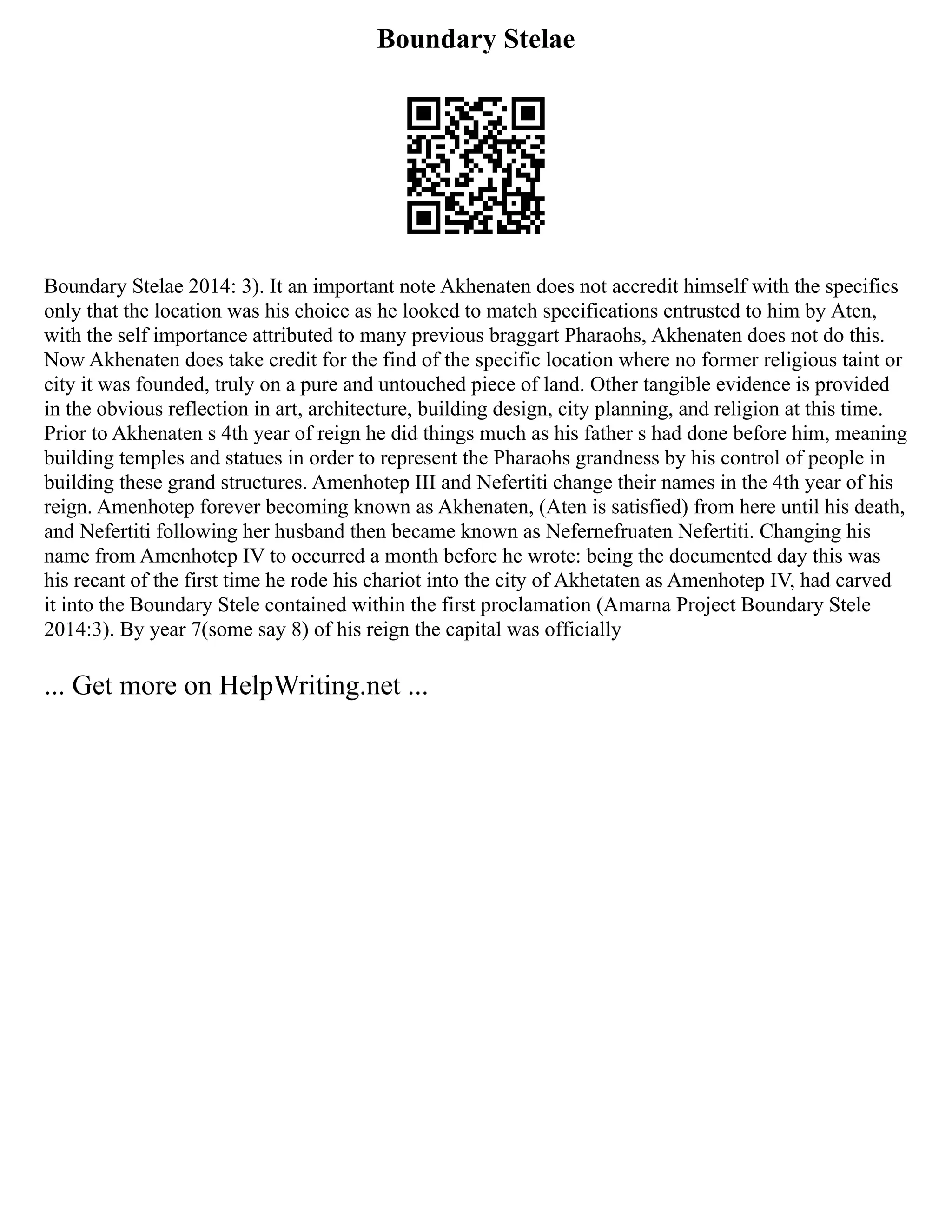 Boundary Stelae
Boundary Stelae 2014: 3). It an important note Akhenaten does not accredit himself with the specifics
only that the location was his choice as he looked to match specifications entrusted to him by Aten,
with the self importance attributed to many previous braggart Pharaohs, Akhenaten does not do this.
Now Akhenaten does take credit for the find of the specific location where no former religious taint or
city it was founded, truly on a pure and untouched piece of land. Other tangible evidence is provided
in the obvious reflection in art, architecture, building design, city planning, and religion at this time.
Prior to Akhenaten s 4th year of reign he did things much as his father s had done before him, meaning
building temples and statues in order to represent the Pharaohs grandness by his control of people in
building these grand structures. Amenhotep III and Nefertiti change their names in the 4th year of his
reign. Amenhotep forever becoming known as Akhenaten, (Aten is satisfied) from here until his death,
and Nefertiti following her husband then became known as Nefernefruaten Nefertiti. Changing his
name from Amenhotep IV to occurred a month before he wrote: being the documented day this was
his recant of the first time he rode his chariot into the city of Akhetaten as Amenhotep IV, had carved
it into the Boundary Stele contained within the first proclamation (Amarna Project Boundary Stele
2014:3). By year 7(some say 8) of his reign the capital was officially
... Get more on HelpWriting.net ...
 