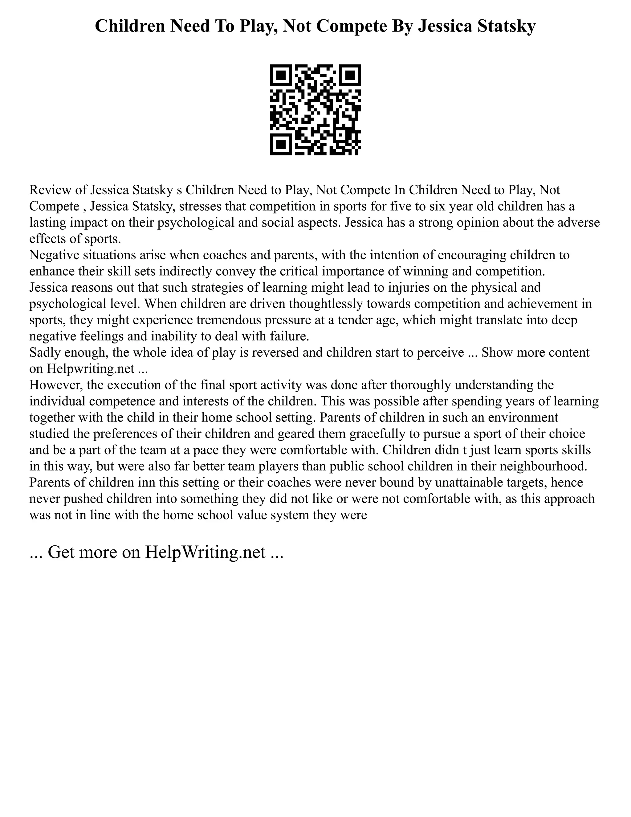 Children Need To Play, Not Compete By Jessica Statsky
Review of Jessica Statsky s Children Need to Play, Not Compete In Children Need to Play, Not
Compete , Jessica Statsky, stresses that competition in sports for five to six year old children has a
lasting impact on their psychological and social aspects. Jessica has a strong opinion about the adverse
effects of sports.
Negative situations arise when coaches and parents, with the intention of encouraging children to
enhance their skill sets indirectly convey the critical importance of winning and competition.
Jessica reasons out that such strategies of learning might lead to injuries on the physical and
psychological level. When children are driven thoughtlessly towards competition and achievement in
sports, they might experience tremendous pressure at a tender age, which might translate into deep
negative feelings and inability to deal with failure.
Sadly enough, the whole idea of play is reversed and children start to perceive ... Show more content
on Helpwriting.net ...
However, the execution of the final sport activity was done after thoroughly understanding the
individual competence and interests of the children. This was possible after spending years of learning
together with the child in their home school setting. Parents of children in such an environment
studied the preferences of their children and geared them gracefully to pursue a sport of their choice
and be a part of the team at a pace they were comfortable with. Children didn t just learn sports skills
in this way, but were also far better team players than public school children in their neighbourhood.
Parents of children inn this setting or their coaches were never bound by unattainable targets, hence
never pushed children into something they did not like or were not comfortable with, as this approach
was not in line with the home school value system they were
... Get more on HelpWriting.net ...
 