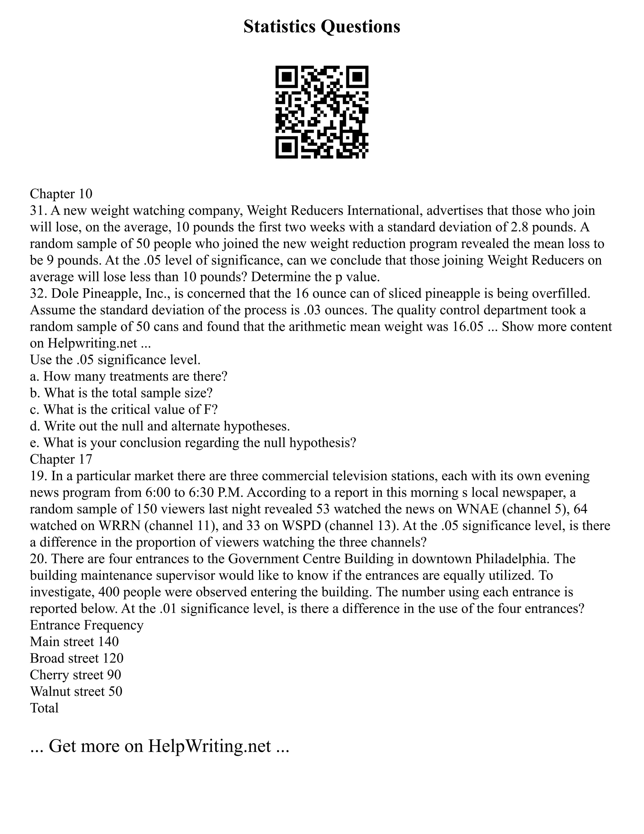 Statistics Questions
Chapter 10
31. A new weight watching company, Weight Reducers International, advertises that those who join
will lose, on the average, 10 pounds the first two weeks with a standard deviation of 2.8 pounds. A
random sample of 50 people who joined the new weight reduction program revealed the mean loss to
be 9 pounds. At the .05 level of significance, can we conclude that those joining Weight Reducers on
average will lose less than 10 pounds? Determine the p value.
32. Dole Pineapple, Inc., is concerned that the 16 ounce can of sliced pineapple is being overfilled.
Assume the standard deviation of the process is .03 ounces. The quality control department took a
random sample of 50 cans and found that the arithmetic mean weight was 16.05 ... Show more content
on Helpwriting.net ...
Use the .05 significance level.
a. How many treatments are there?
b. What is the total sample size?
c. What is the critical value of F?
d. Write out the null and alternate hypotheses.
e. What is your conclusion regarding the null hypothesis?
Chapter 17
19. In a particular market there are three commercial television stations, each with its own evening
news program from 6:00 to 6:30 P.M. According to a report in this morning s local newspaper, a
random sample of 150 viewers last night revealed 53 watched the news on WNAE (channel 5), 64
watched on WRRN (channel 11), and 33 on WSPD (channel 13). At the .05 significance level, is there
a difference in the proportion of viewers watching the three channels?
20. There are four entrances to the Government Centre Building in downtown Philadelphia. The
building maintenance supervisor would like to know if the entrances are equally utilized. To
investigate, 400 people were observed entering the building. The number using each entrance is
reported below. At the .01 significance level, is there a difference in the use of the four entrances?
Entrance Frequency
Main street 140
Broad street 120
Cherry street 90
Walnut street 50
Total
... Get more on HelpWriting.net ...
 