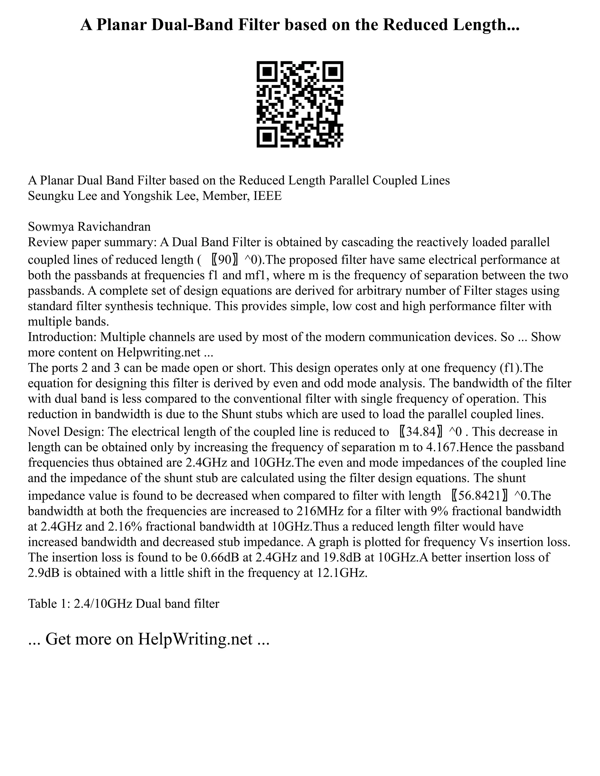 A Planar Dual-Band Filter based on the Reduced Length...
A Planar Dual Band Filter based on the Reduced Length Parallel Coupled Lines
Seungku Lee and Yongshik Lee, Member, IEEE
Sowmya Ravichandran
Review paper summary: A Dual Band Filter is obtained by cascading the reactively loaded parallel
coupled lines of reduced length ( 〖90〗^0).The proposed filter have same electrical performance at
both the passbands at frequencies f1 and mf1, where m is the frequency of separation between the two
passbands. A complete set of design equations are derived for arbitrary number of Filter stages using
standard filter synthesis technique. This provides simple, low cost and high performance filter with
multiple bands.
Introduction: Multiple channels are used by most of the modern communication devices. So ... Show
more content on Helpwriting.net ...
The ports 2 and 3 can be made open or short. This design operates only at one frequency (f1).The
equation for designing this filter is derived by even and odd mode analysis. The bandwidth of the filter
with dual band is less compared to the conventional filter with single frequency of operation. This
reduction in bandwidth is due to the Shunt stubs which are used to load the parallel coupled lines.
Novel Design: The electrical length of the coupled line is reduced to 〖34.84〗^0 . This decrease in
length can be obtained only by increasing the frequency of separation m to 4.167.Hence the passband
frequencies thus obtained are 2.4GHz and 10GHz.The even and mode impedances of the coupled line
and the impedance of the shunt stub are calculated using the filter design equations. The shunt
impedance value is found to be decreased when compared to filter with length 〖56.8421〗^0.The
bandwidth at both the frequencies are increased to 216MHz for a filter with 9% fractional bandwidth
at 2.4GHz and 2.16% fractional bandwidth at 10GHz.Thus a reduced length filter would have
increased bandwidth and decreased stub impedance. A graph is plotted for frequency Vs insertion loss.
The insertion loss is found to be 0.66dB at 2.4GHz and 19.8dB at 10GHz.A better insertion loss of
2.9dB is obtained with a little shift in the frequency at 12.1GHz.
Table 1: 2.4/10GHz Dual band filter
... Get more on HelpWriting.net ...
 