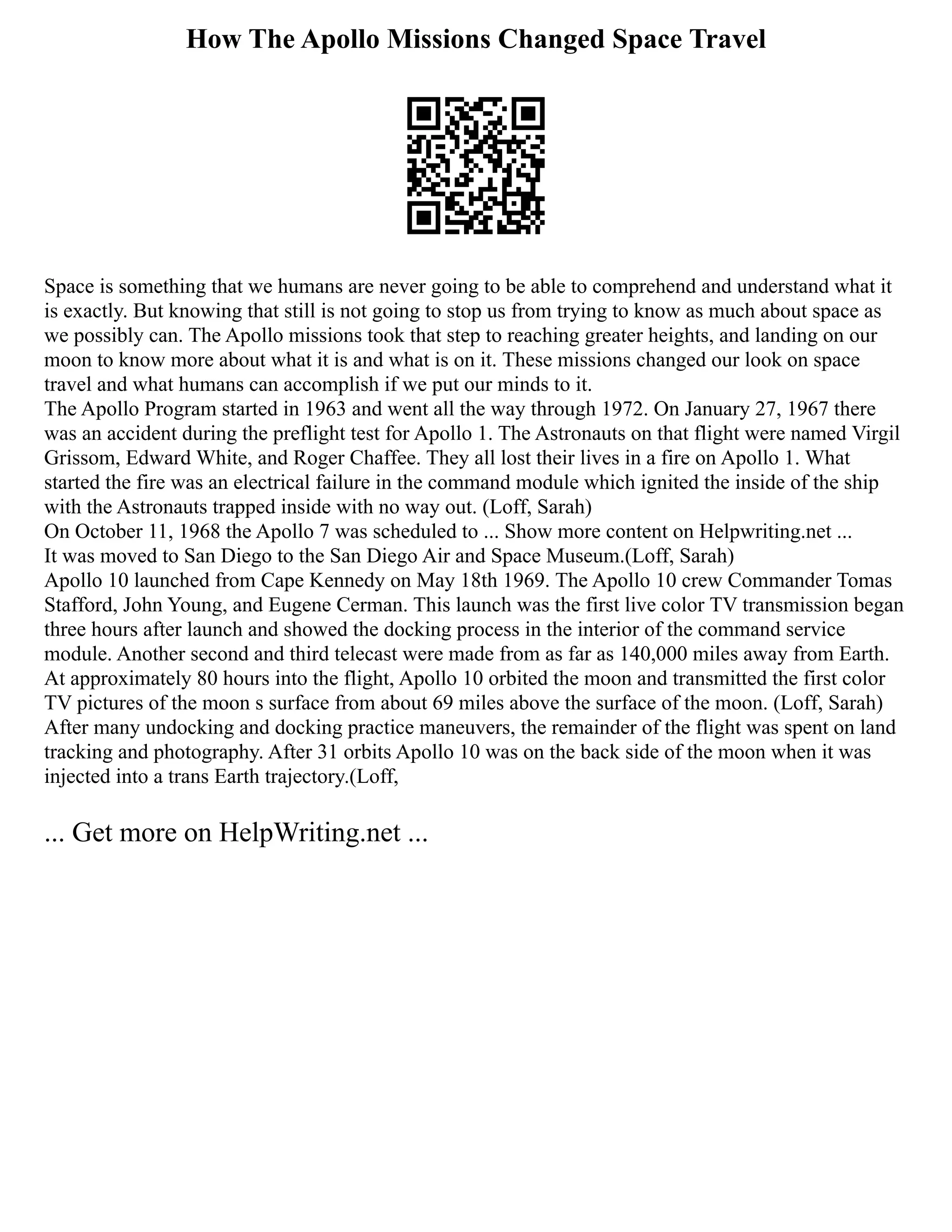 How The Apollo Missions Changed Space Travel
Space is something that we humans are never going to be able to comprehend and understand what it
is exactly. But knowing that still is not going to stop us from trying to know as much about space as
we possibly can. The Apollo missions took that step to reaching greater heights, and landing on our
moon to know more about what it is and what is on it. These missions changed our look on space
travel and what humans can accomplish if we put our minds to it.
The Apollo Program started in 1963 and went all the way through 1972. On January 27, 1967 there
was an accident during the preflight test for Apollo 1. The Astronauts on that flight were named Virgil
Grissom, Edward White, and Roger Chaffee. They all lost their lives in a fire on Apollo 1. What
started the fire was an electrical failure in the command module which ignited the inside of the ship
with the Astronauts trapped inside with no way out. (Loff, Sarah)
On October 11, 1968 the Apollo 7 was scheduled to ... Show more content on Helpwriting.net ...
It was moved to San Diego to the San Diego Air and Space Museum.(Loff, Sarah)
Apollo 10 launched from Cape Kennedy on May 18th 1969. The Apollo 10 crew Commander Tomas
Stafford, John Young, and Eugene Cerman. This launch was the first live color TV transmission began
three hours after launch and showed the docking process in the interior of the command service
module. Another second and third telecast were made from as far as 140,000 miles away from Earth.
At approximately 80 hours into the flight, Apollo 10 orbited the moon and transmitted the first color
TV pictures of the moon s surface from about 69 miles above the surface of the moon. (Loff, Sarah)
After many undocking and docking practice maneuvers, the remainder of the flight was spent on land
tracking and photography. After 31 orbits Apollo 10 was on the back side of the moon when it was
injected into a trans Earth trajectory.(Loff,
... Get more on HelpWriting.net ...
 