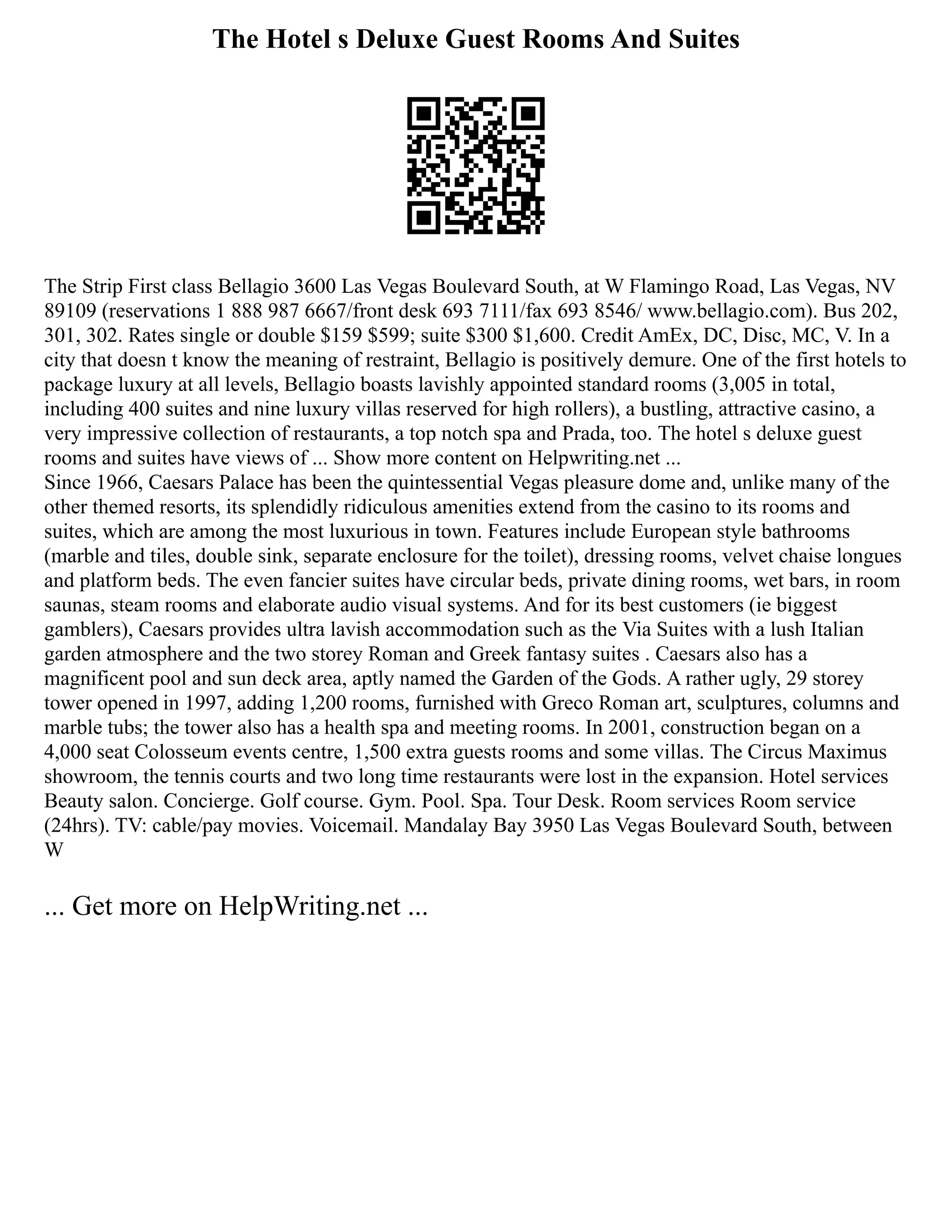 The Hotel s Deluxe Guest Rooms And Suites
The Strip First class Bellagio 3600 Las Vegas Boulevard South, at W Flamingo Road, Las Vegas, NV
89109 (reservations 1 888 987 6667/front desk 693 7111/fax 693 8546/ www.bellagio.com). Bus 202,
301, 302. Rates single or double $159 $599; suite $300 $1,600. Credit AmEx, DC, Disc, MC, V. In a
city that doesn t know the meaning of restraint, Bellagio is positively demure. One of the first hotels to
package luxury at all levels, Bellagio boasts lavishly appointed standard rooms (3,005 in total,
including 400 suites and nine luxury villas reserved for high rollers), a bustling, attractive casino, a
very impressive collection of restaurants, a top notch spa and Prada, too. The hotel s deluxe guest
rooms and suites have views of ... Show more content on Helpwriting.net ...
Since 1966, Caesars Palace has been the quintessential Vegas pleasure dome and, unlike many of the
other themed resorts, its splendidly ridiculous amenities extend from the casino to its rooms and
suites, which are among the most luxurious in town. Features include European style bathrooms
(marble and tiles, double sink, separate enclosure for the toilet), dressing rooms, velvet chaise longues
and platform beds. The even fancier suites have circular beds, private dining rooms, wet bars, in room
saunas, steam rooms and elaborate audio visual systems. And for its best customers (ie biggest
gamblers), Caesars provides ultra lavish accommodation such as the Via Suites with a lush Italian
garden atmosphere and the two storey Roman and Greek fantasy suites . Caesars also has a
magnificent pool and sun deck area, aptly named the Garden of the Gods. A rather ugly, 29 storey
tower opened in 1997, adding 1,200 rooms, furnished with Greco Roman art, sculptures, columns and
marble tubs; the tower also has a health spa and meeting rooms. In 2001, construction began on a
4,000 seat Colosseum events centre, 1,500 extra guests rooms and some villas. The Circus Maximus
showroom, the tennis courts and two long time restaurants were lost in the expansion. Hotel services
Beauty salon. Concierge. Golf course. Gym. Pool. Spa. Tour Desk. Room services Room service
(24hrs). TV: cable/pay movies. Voicemail. Mandalay Bay 3950 Las Vegas Boulevard South, between
W
... Get more on HelpWriting.net ...
 
