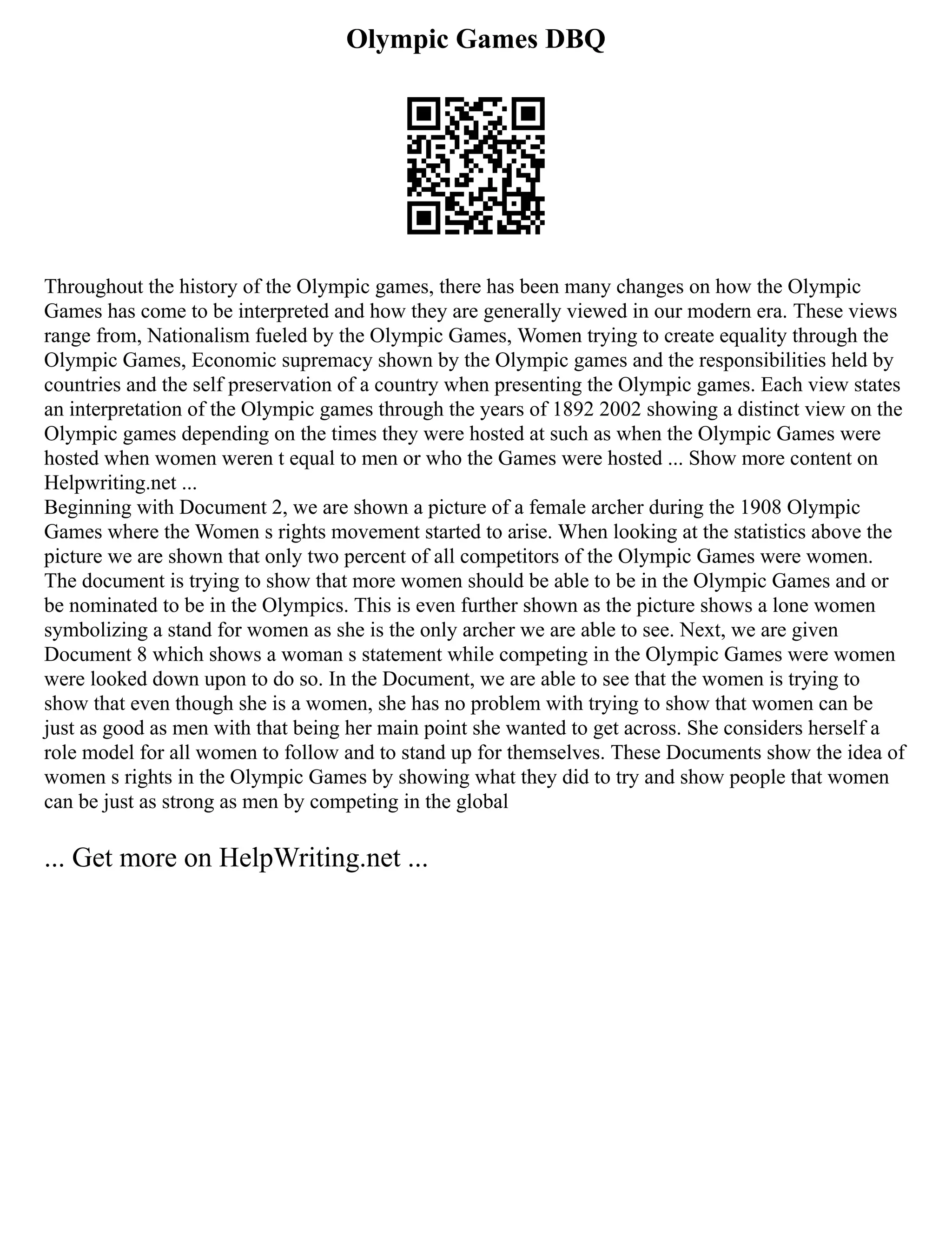 Olympic Games DBQ
Throughout the history of the Olympic games, there has been many changes on how the Olympic
Games has come to be interpreted and how they are generally viewed in our modern era. These views
range from, Nationalism fueled by the Olympic Games, Women trying to create equality through the
Olympic Games, Economic supremacy shown by the Olympic games and the responsibilities held by
countries and the self preservation of a country when presenting the Olympic games. Each view states
an interpretation of the Olympic games through the years of 1892 2002 showing a distinct view on the
Olympic games depending on the times they were hosted at such as when the Olympic Games were
hosted when women weren t equal to men or who the Games were hosted ... Show more content on
Helpwriting.net ...
Beginning with Document 2, we are shown a picture of a female archer during the 1908 Olympic
Games where the Women s rights movement started to arise. When looking at the statistics above the
picture we are shown that only two percent of all competitors of the Olympic Games were women.
The document is trying to show that more women should be able to be in the Olympic Games and or
be nominated to be in the Olympics. This is even further shown as the picture shows a lone women
symbolizing a stand for women as she is the only archer we are able to see. Next, we are given
Document 8 which shows a woman s statement while competing in the Olympic Games were women
were looked down upon to do so. In the Document, we are able to see that the women is trying to
show that even though she is a women, she has no problem with trying to show that women can be
just as good as men with that being her main point she wanted to get across. She considers herself a
role model for all women to follow and to stand up for themselves. These Documents show the idea of
women s rights in the Olympic Games by showing what they did to try and show people that women
can be just as strong as men by competing in the global
... Get more on HelpWriting.net ...
 