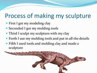 Process of making my sculpture
 First I got my modeling clay
 Seconded I got my molding tools
 Third I sculpt my sculpture with my clay
 Forth I use my molding tools and put in all the details
 Fifth I used tools and molding clay and made a
sculpture
 