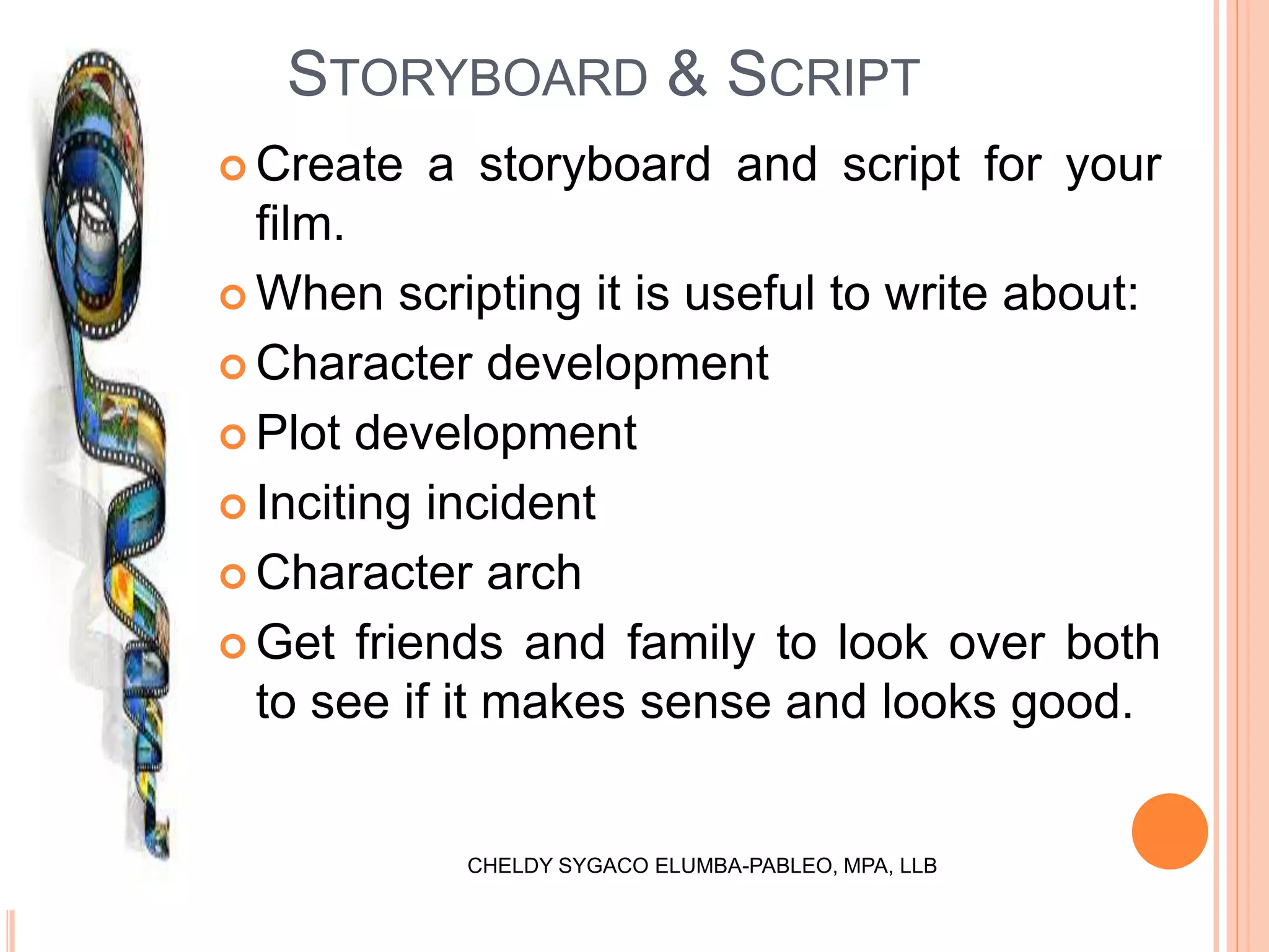  Create a storyboard and script for your
film.
 When scripting it is useful to write about:
 Character development
 Plot development
 Inciting incident
 Character arch
 Get friends and family to look over both
to see if it makes sense and looks good.
STORYBOARD & SCRIPT
CHELDY SYGACO ELUMBA-PABLEO, MPA, LLB
 