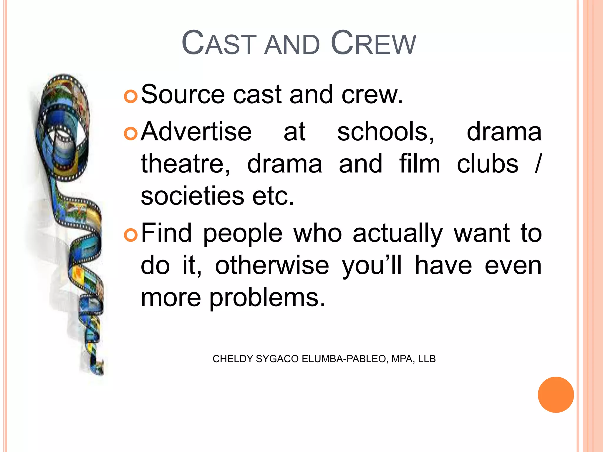 CAST AND CREW
Source cast and crew.
Advertise at schools, drama
theatre, drama and film clubs /
societies etc.
Find people who actually want to
do it, otherwise you’ll have even
more problems.
CHELDY SYGACO ELUMBA-PABLEO, MPA, LLB
 