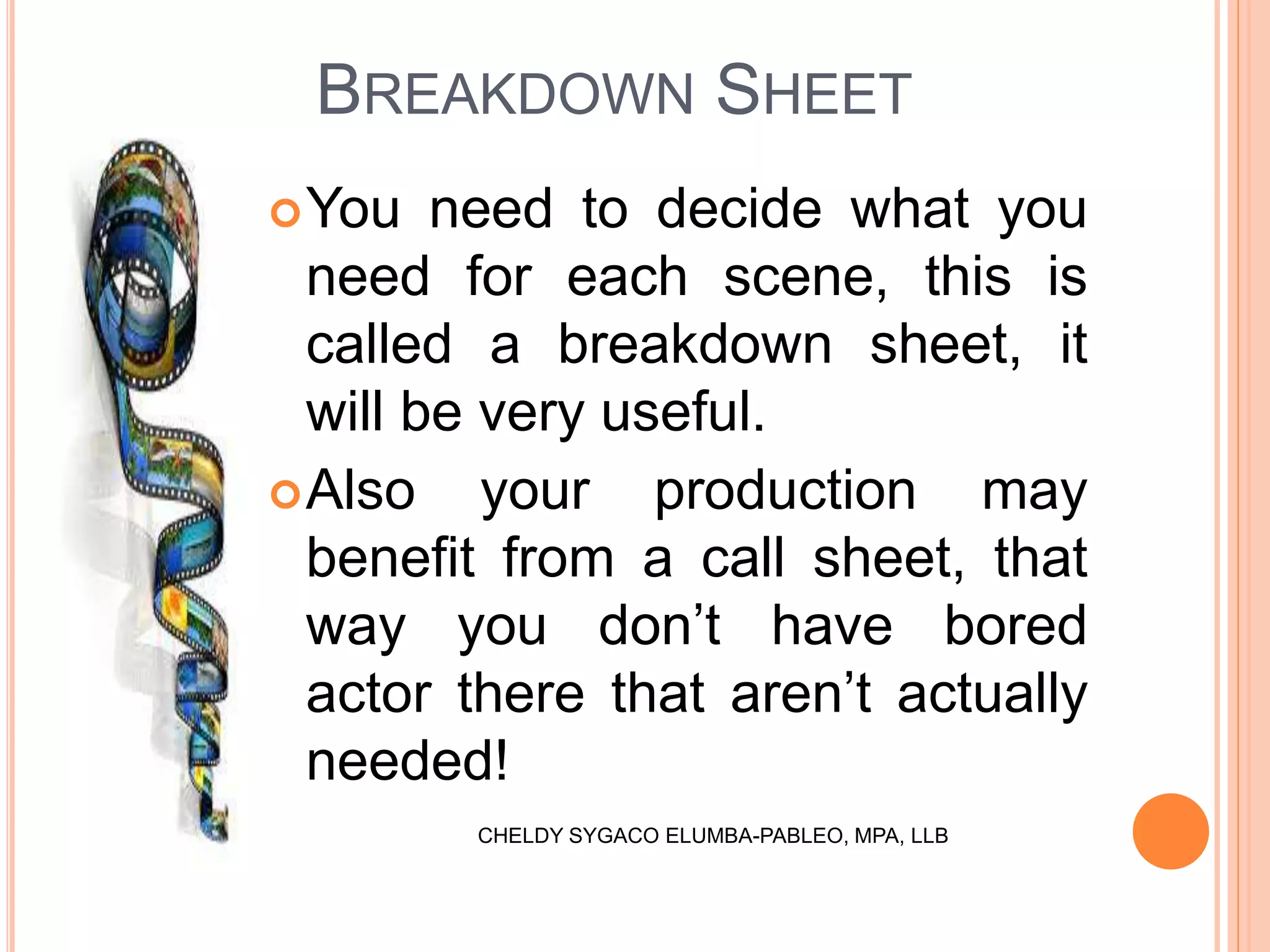BREAKDOWN SHEET
You need to decide what you
need for each scene, this is
called a breakdown sheet, it
will be very useful.
Also your production may
benefit from a call sheet, that
way you don’t have bored
actor there that aren’t actually
needed!
CHELDY SYGACO ELUMBA-PABLEO, MPA, LLB
 