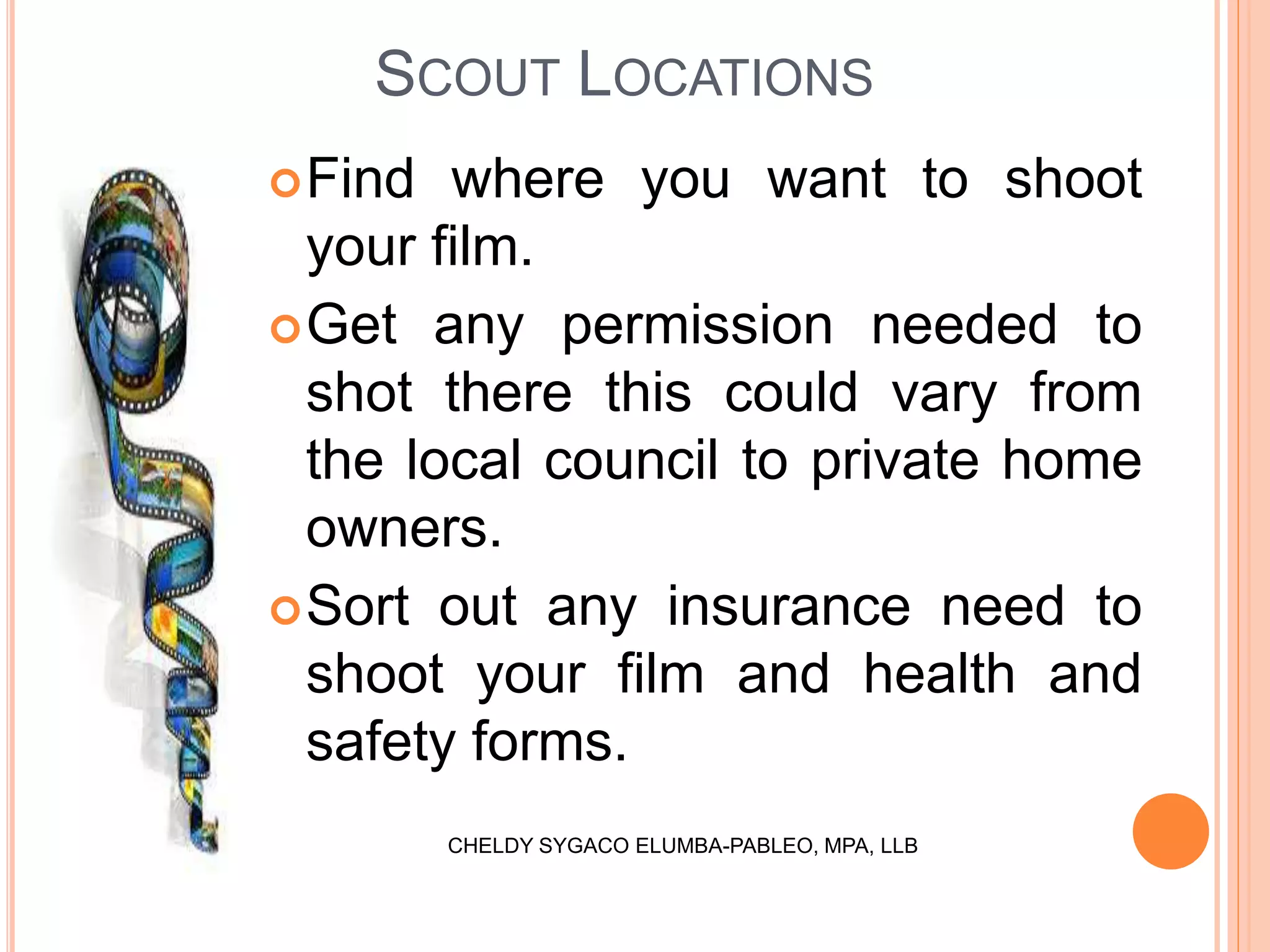 SCOUT LOCATIONS
Find where you want to shoot
your film.
Get any permission needed to
shot there this could vary from
the local council to private home
owners.
Sort out any insurance need to
shoot your film and health and
safety forms.
CHELDY SYGACO ELUMBA-PABLEO, MPA, LLB
 
