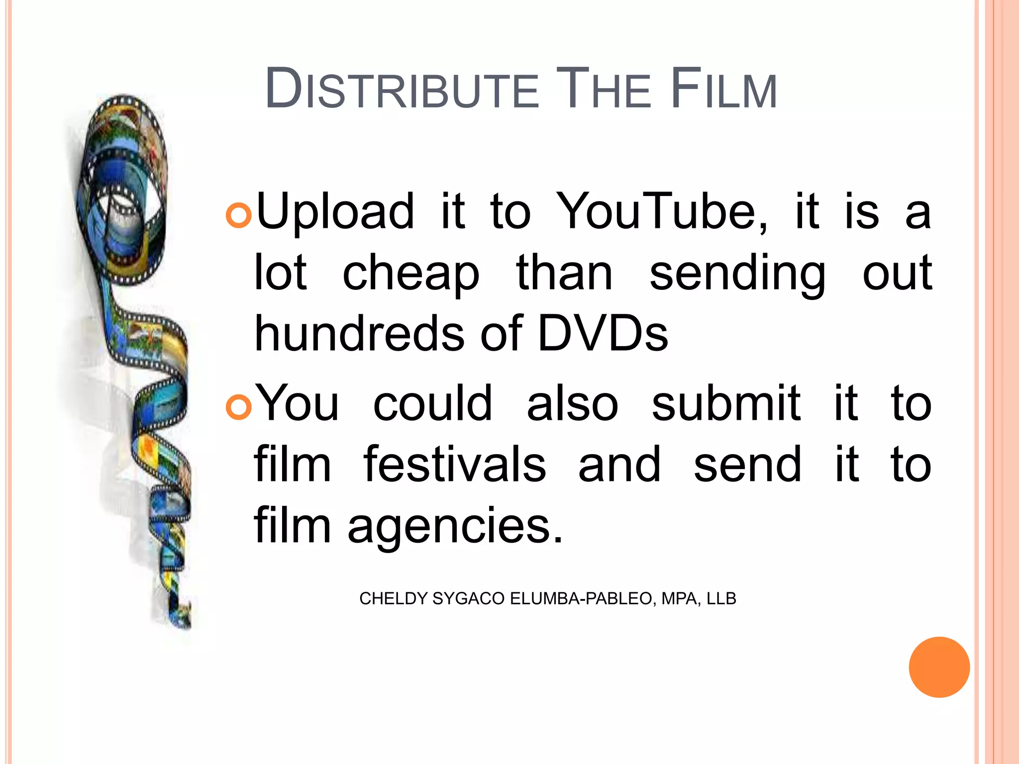 DISTRIBUTE THE FILM
Upload it to YouTube, it is a
lot cheap than sending out
hundreds of DVDs
You could also submit it to
film festivals and send it to
film agencies.
CHELDY SYGACO ELUMBA-PABLEO, MPA, LLB
 
