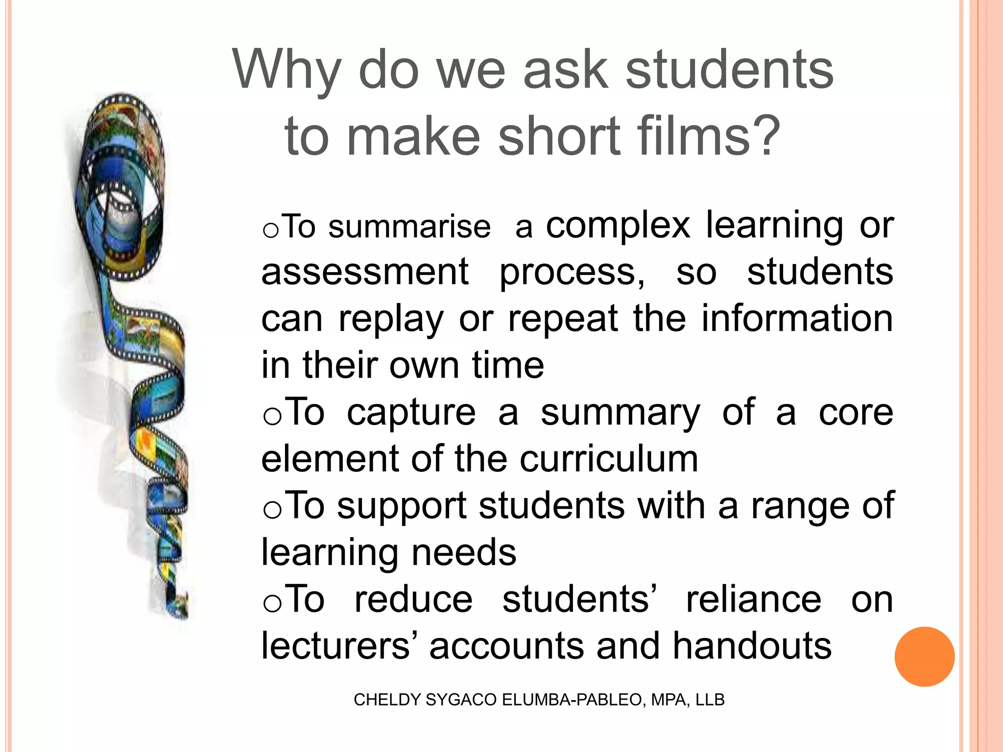 Why do we ask students
to make short films?
oTo summarise a complex learning or
assessment process, so students
can replay or repeat the information
in their own time
oTo capture a summary of a core
element of the curriculum
oTo support students with a range of
learning needs
oTo reduce students’ reliance on
lecturers’ accounts and handouts
CHELDY SYGACO ELUMBA-PABLEO, MPA, LLB
 