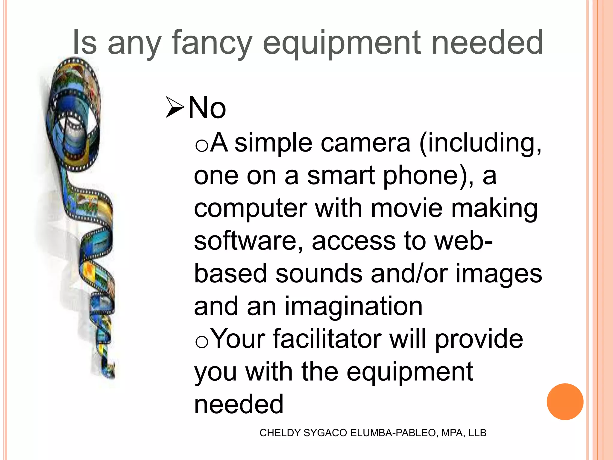 Is any fancy equipment needed
No
oA simple camera (including,
one on a smart phone), a
computer with movie making
software, access to web-
based sounds and/or images
and an imagination
oYour facilitator will provide
you with the equipment
needed
CHELDY SYGACO ELUMBA-PABLEO, MPA, LLB
 