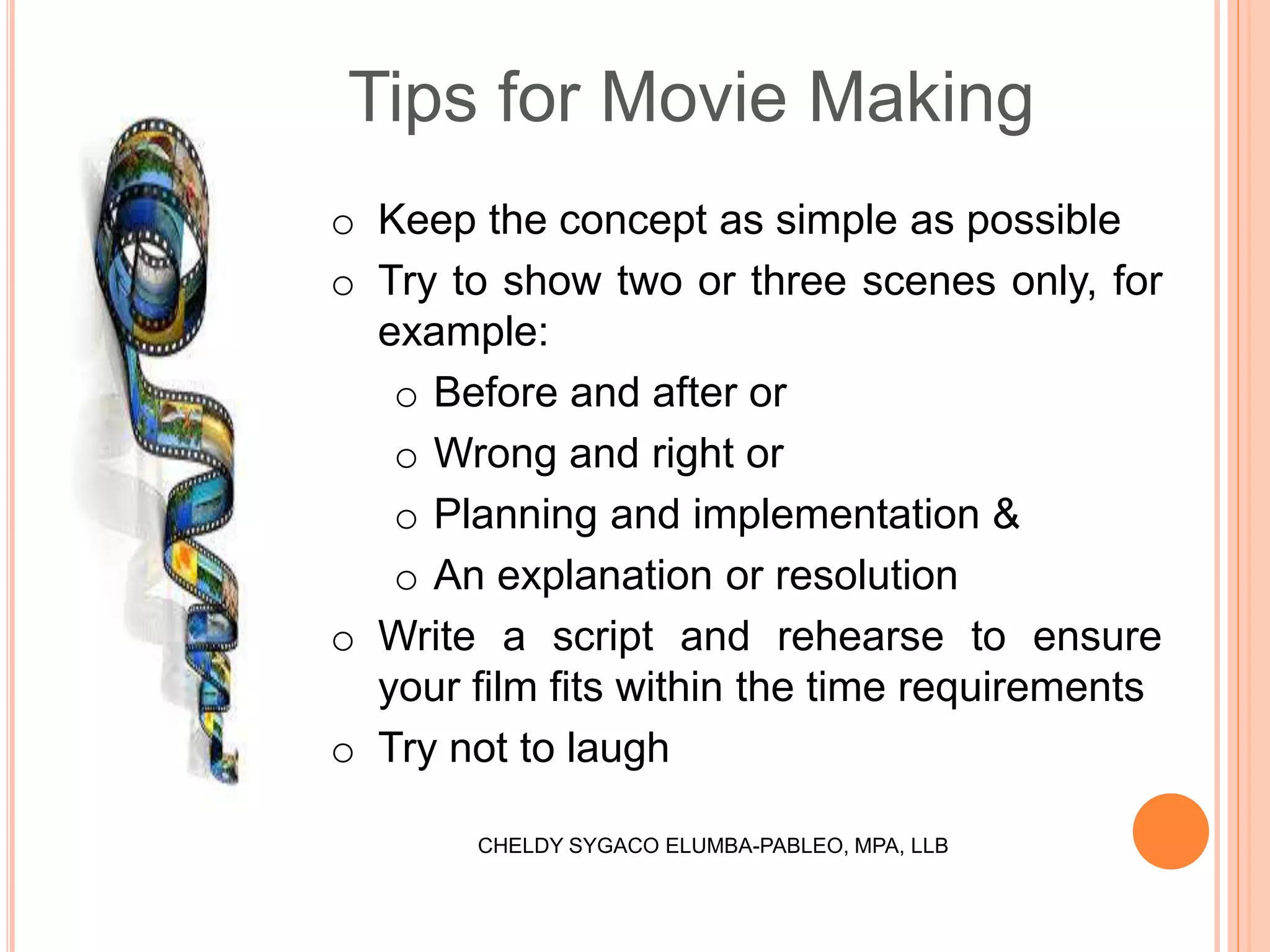Tips for Movie Making
o Keep the concept as simple as possible
o Try to show two or three scenes only, for
example:
o Before and after or
o Wrong and right or
o Planning and implementation &
o An explanation or resolution
o Write a script and rehearse to ensure
your film fits within the time requirements
o Try not to laugh
CHELDY SYGACO ELUMBA-PABLEO, MPA, LLB
 