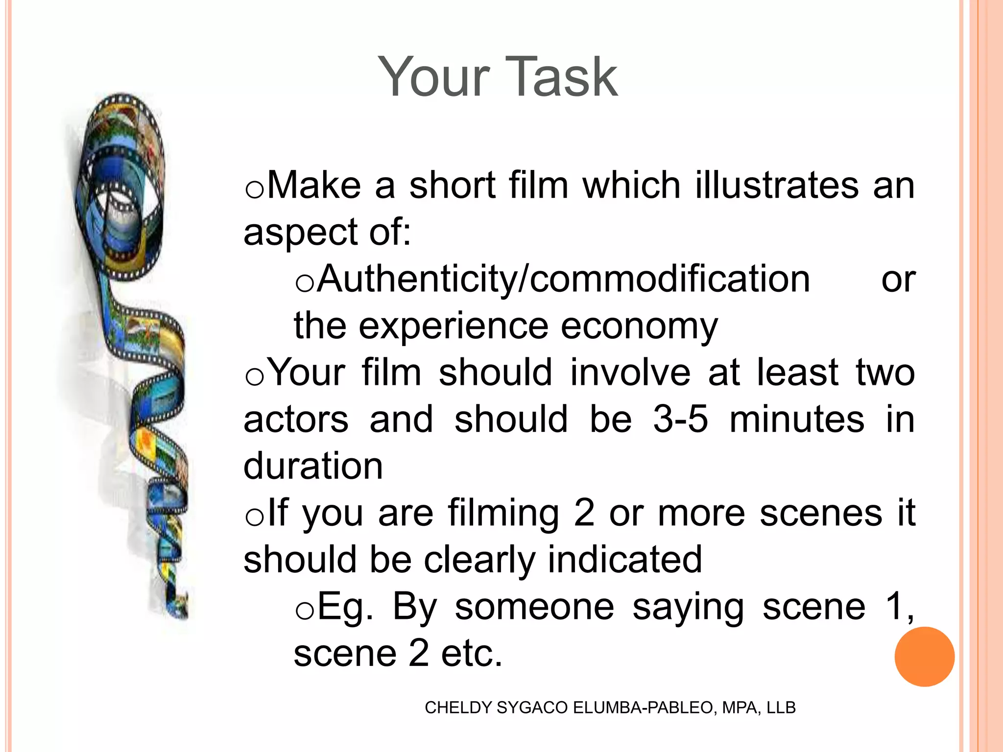 Your Task
oMake a short film which illustrates an
aspect of:
oAuthenticity/commodification or
the experience economy
oYour film should involve at least two
actors and should be 3-5 minutes in
duration
oIf you are filming 2 or more scenes it
should be clearly indicated
oEg. By someone saying scene 1,
scene 2 etc.
CHELDY SYGACO ELUMBA-PABLEO, MPA, LLB
 