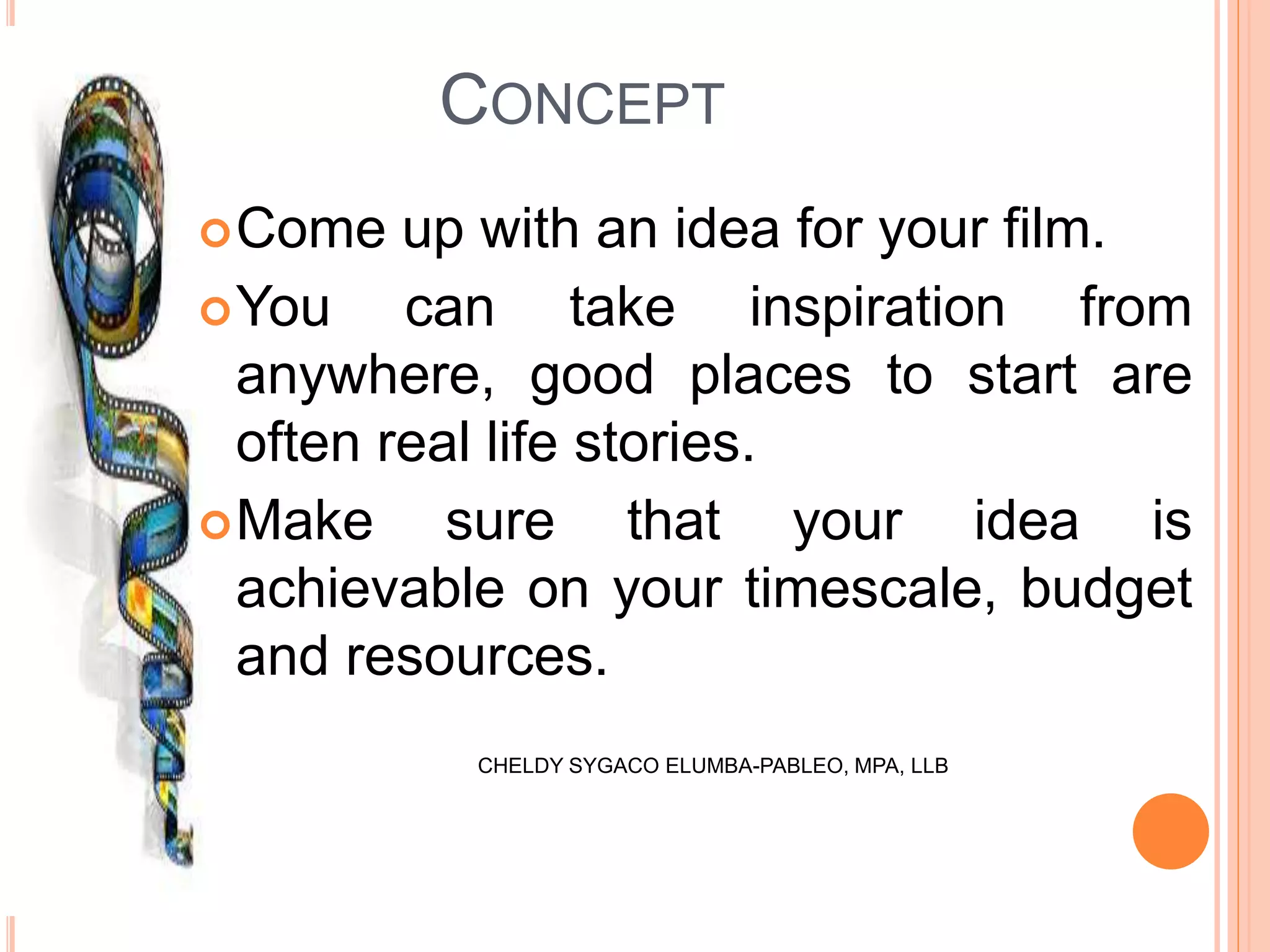 CONCEPT
Come up with an idea for your film.
You can take inspiration from
anywhere, good places to start are
often real life stories.
Make sure that your idea is
achievable on your timescale, budget
and resources.
CHELDY SYGACO ELUMBA-PABLEO, MPA, LLB
 