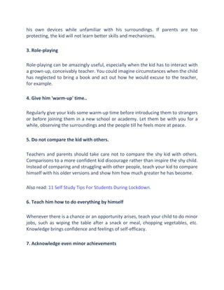 his own devices while unfamiliar with his surroundings. If parents are too
protecting, the kid will not learn better skills and mechanisms.
3. Role-playing
Role-playing can be amazingly useful, especially when the kid has to interact with
a grown-up, conceivably teacher. You could imagine circumstances when the child
has neglected to bring a book and act out how he would excuse to the teacher,
for example.
4. Give him 'warm-up' time..
Regularly give your kids some warm-up time before introducing them to strangers
or before joining them in a new school or academy. Let them be with you for a
while, observing the surroundings and the people till he feels more at peace.
5. Do not compare the kid with others.
Teachers and parents should take care not to compare the shy kid with others.
Comparisons to a more confident kid discourage rather than inspire the shy child.
Instead of comparing and struggling with other people, teach your kid to compare
himself with his older versions and show him how much greater he has become.
Also read: 11 Self Study Tips For Students During Lockdown.
6. Teach him how to do everything by himself
Whenever there is a chance or an opportunity arises, teach your child to do minor
jobs, such as wiping the table after a snack or meal, chopping vegetables, etc.
Knowledge brings confidence and feelings of self-efficacy.
7. Acknowledge even minor achievements
 