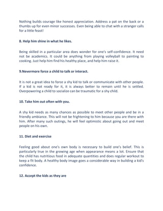 Nothing builds courage like honest appreciation. Address a pat on the back or a
thumbs up for even minor successes. Even being able to chat with a stranger calls
for a little feast!
8. Help him shine in what he likes.
Being skilled in a particular area does wonder for one's self-confidence. It need
not be academics. It could be anything from playing volleyball to painting to
cooking. Just help him find his healthy place, and help him raise it.
9.Nevermore force a child to talk or interact.
It is not a great idea to force a shy kid to talk or communicate with other people.
If a kid is not ready for it, it is always better to remain until he is settled.
Overpowering a child to socialize can be traumatic for a shy child.
10. Take him out often with you.
A shy kid needs as many chances as possible to meet other people and be in a
friendly ambiance. This will not be frightening to him because you are there with
him. After many such outings, he will feel optimistic about going out and meet
people on his own.
11. Diet and exercise
Feeling good about one's own body is necessary to build one's belief. This is
particularly true in the growing age when appearance means a lot. Ensure that
the child has nutritious food in adequate quantities and does regular workout to
keep a fit body. A healthy body image goes a considerable way in building a kid's
confidence.
12. Accept the kids as they are
 