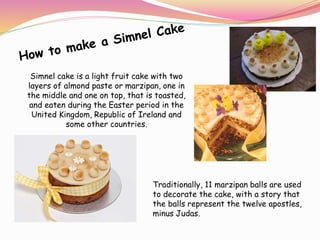 Simnel cake is a light fruit cake with two
layers of almond paste or marzipan, one in
the middle and one on top, that is toasted,
and eaten during the Easter period in the
United Kingdom, Republic of Ireland and
some other countries.
Traditionally, 11 marzipan balls are used
to decorate the cake, with a story that
the balls represent the twelve apostles,
minus Judas.
 