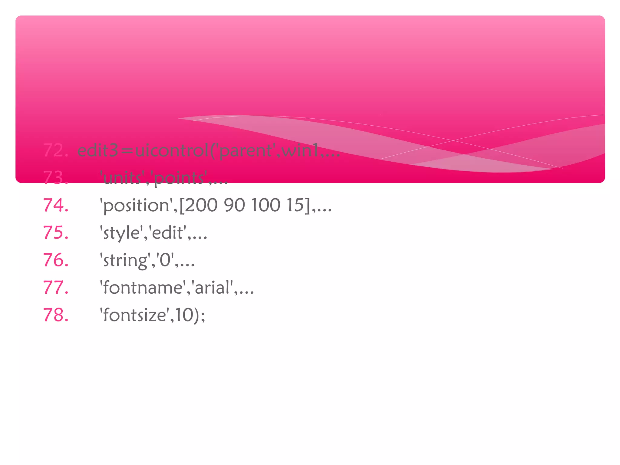 72. edit3=uicontrol('parent',win1,...
73. 'units','points',...
74. 'position',[200 90 100 15],...
75. 'style','edit',...
76. 'string','0',...
77. 'fontname','arial',...
78. 'fontsize',10);
 