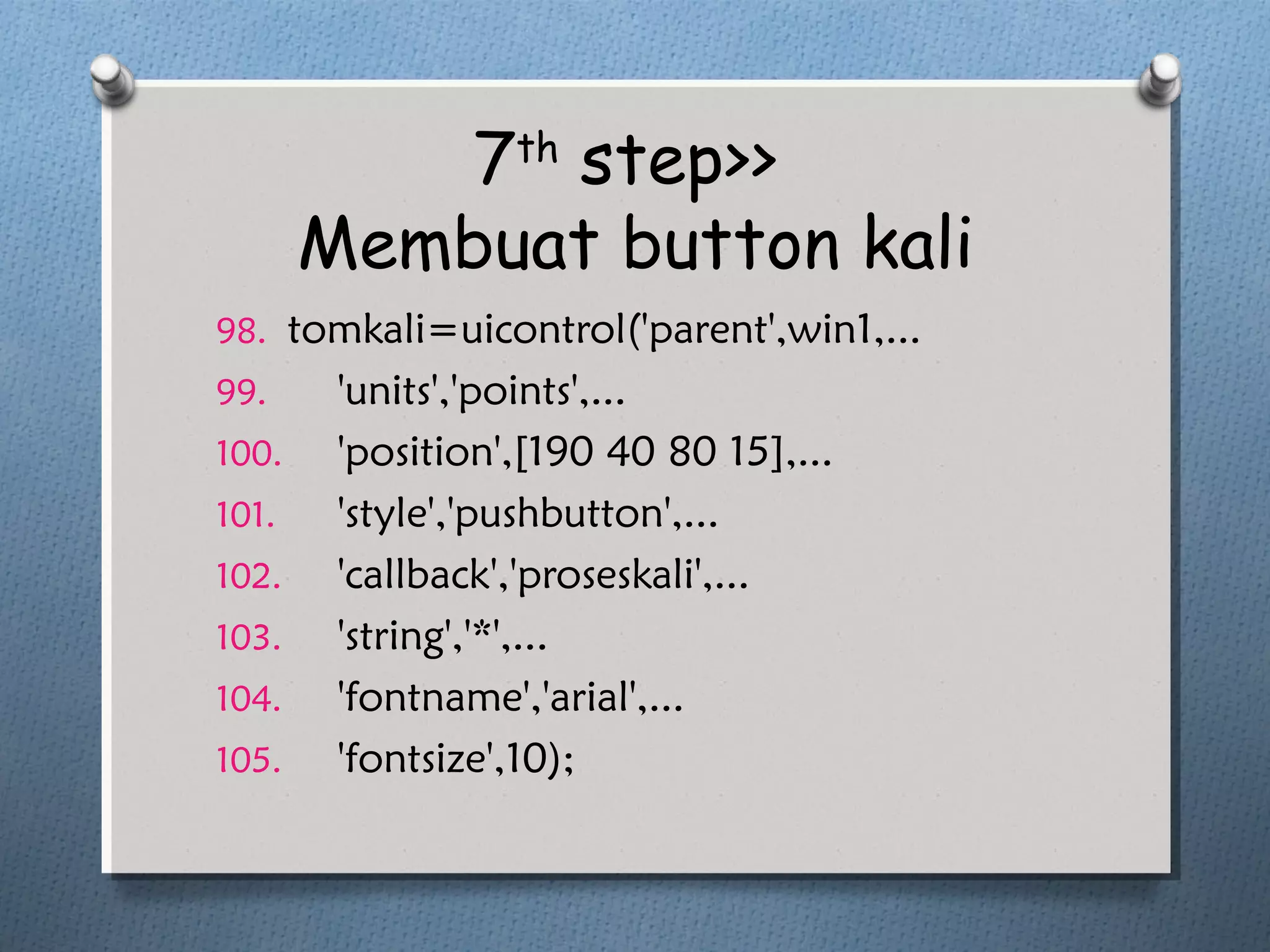 7th
step>>
Membuat button kali
98. tomkali=uicontrol('parent',win1,...
99. 'units','points',...
100. 'position',[190 40 80 15],...
101. 'style','pushbutton',...
102. 'callback','proseskali',...
103. 'string','*',...
104. 'fontname','arial',...
105. 'fontsize',10);
 