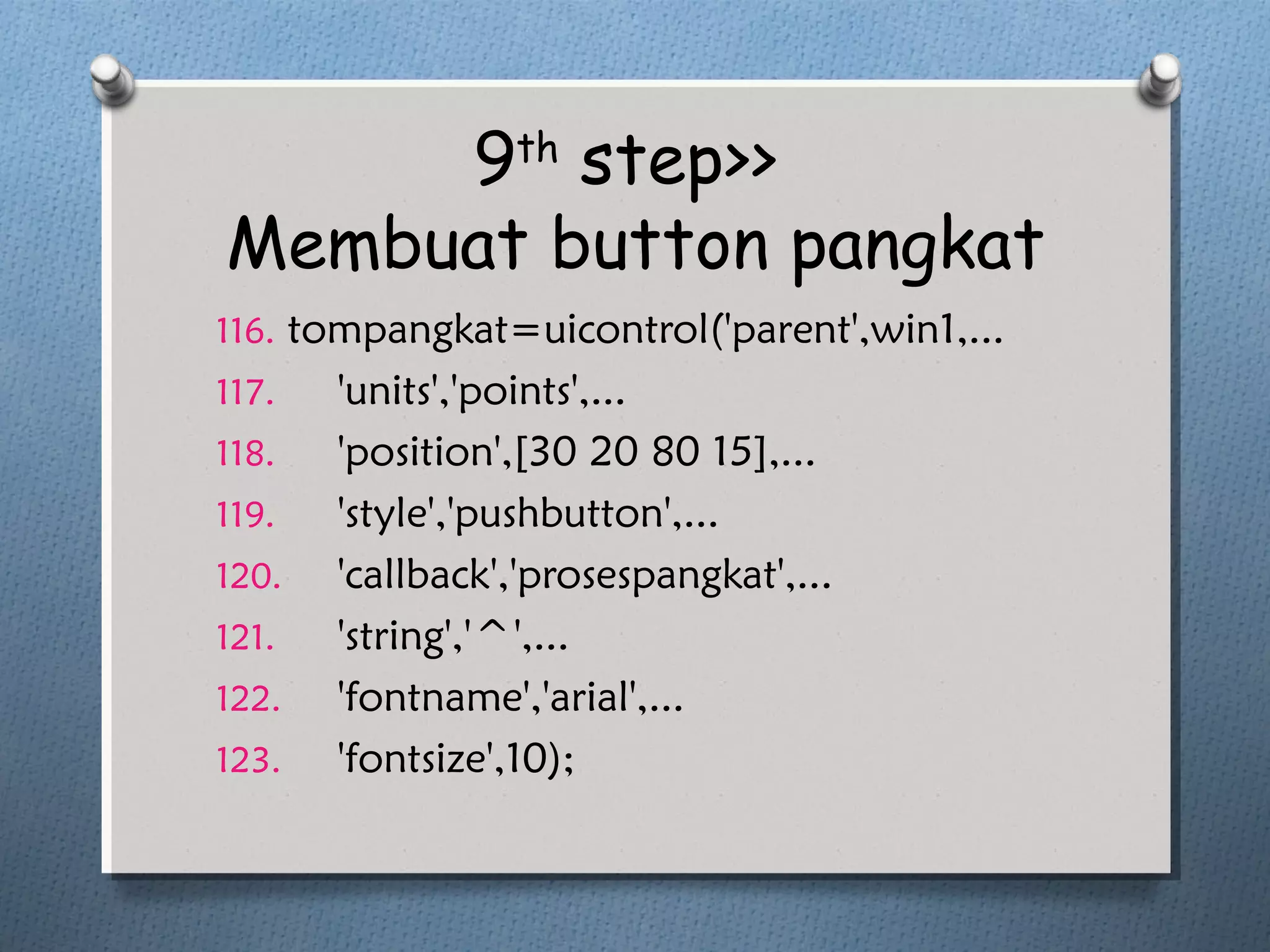 9th
step>>
Membuat button pangkat
116. tompangkat=uicontrol('parent',win1,...
117. 'units','points',...
118. 'position',[30 20 80 15],...
119. 'style','pushbutton',...
120. 'callback','prosespangkat',...
121. 'string','^',...
122. 'fontname','arial',...
123. 'fontsize',10);
 