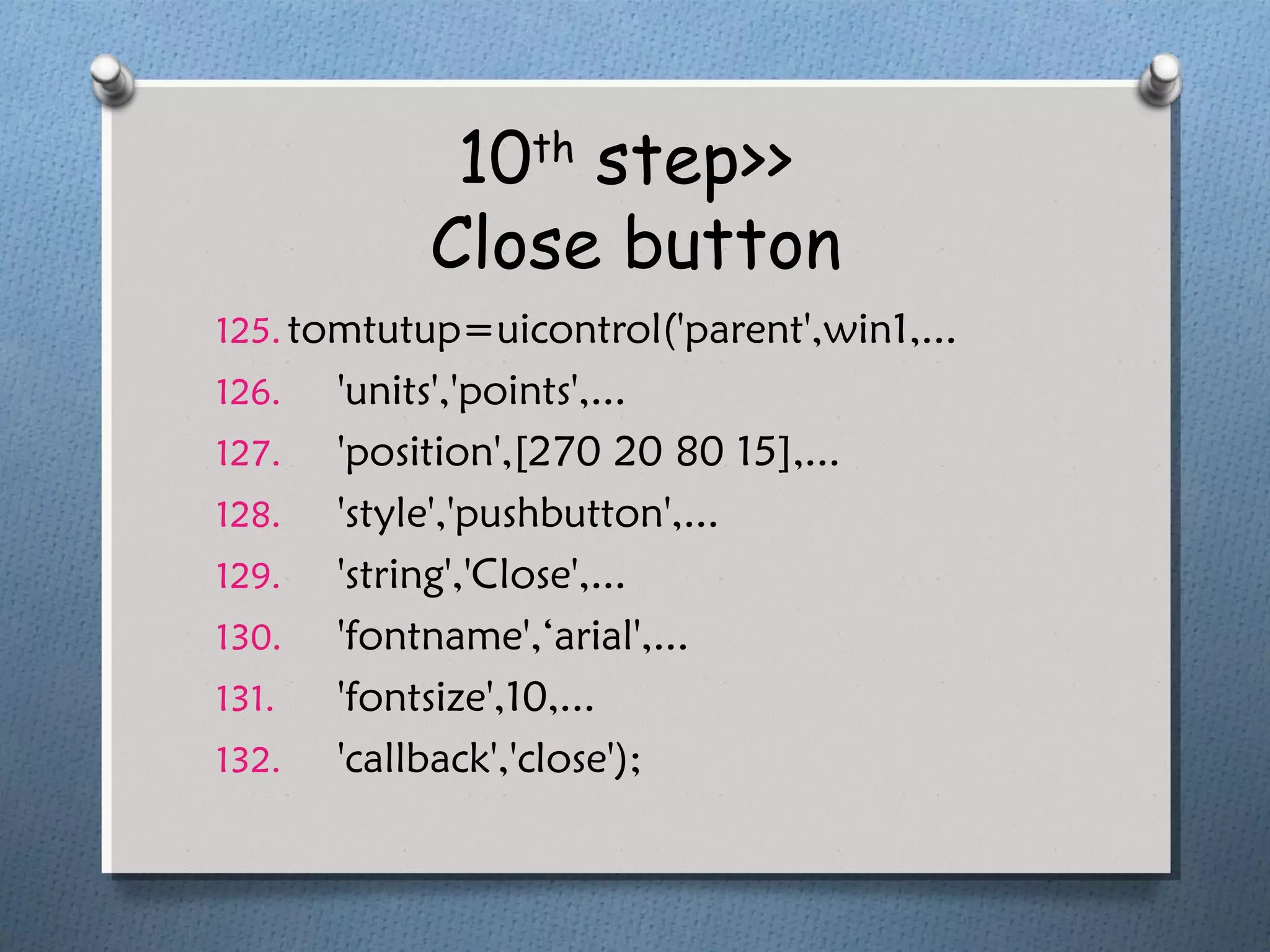 10th
step>>
Close button
125. tomtutup=uicontrol('parent',win1,...
126. 'units','points',...
127. 'position',[270 20 80 15],...
128. 'style','pushbutton',...
129. 'string','Close',...
130. 'fontname',‘arial',...
131. 'fontsize',10,...
132. 'callback','close');
 