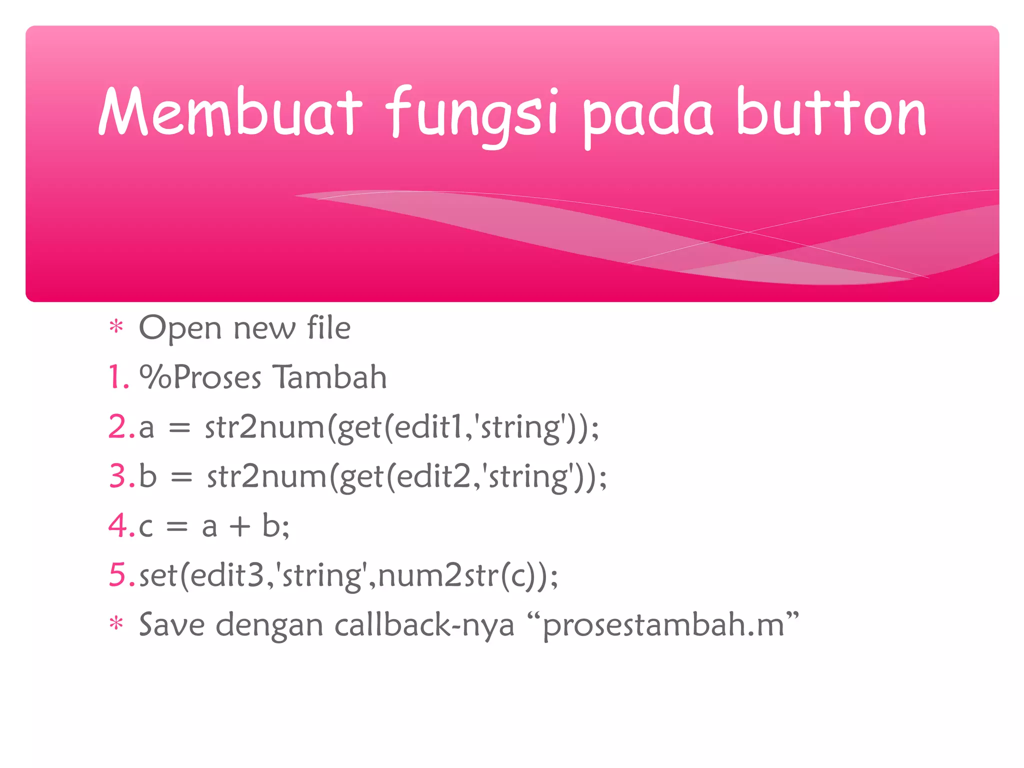 ∗ Open new file
1. %Proses Tambah
2.a = str2num(get(edit1,'string'));
3.b = str2num(get(edit2,'string'));
4.c = a + b;
5.set(edit3,'string',num2str(c));
∗ Save dengan callback-nya “prosestambah.m”
Membuat fungsi pada button
 