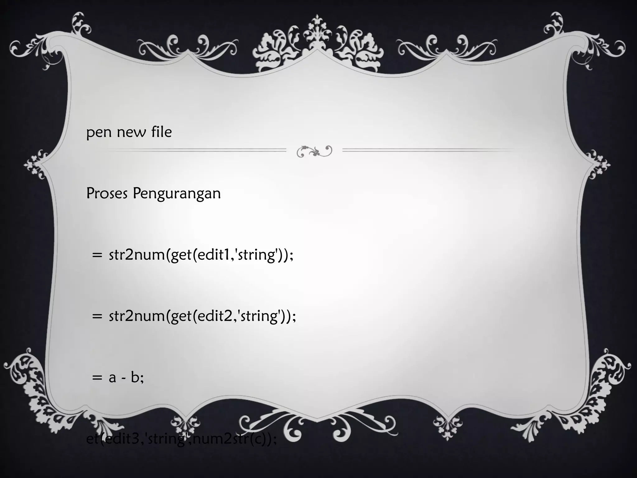 pen new file
Proses Pengurangan
= str2num(get(edit1,'string'));
= str2num(get(edit2,'string'));
= a - b;
et(edit3,'string',num2str(c));
 