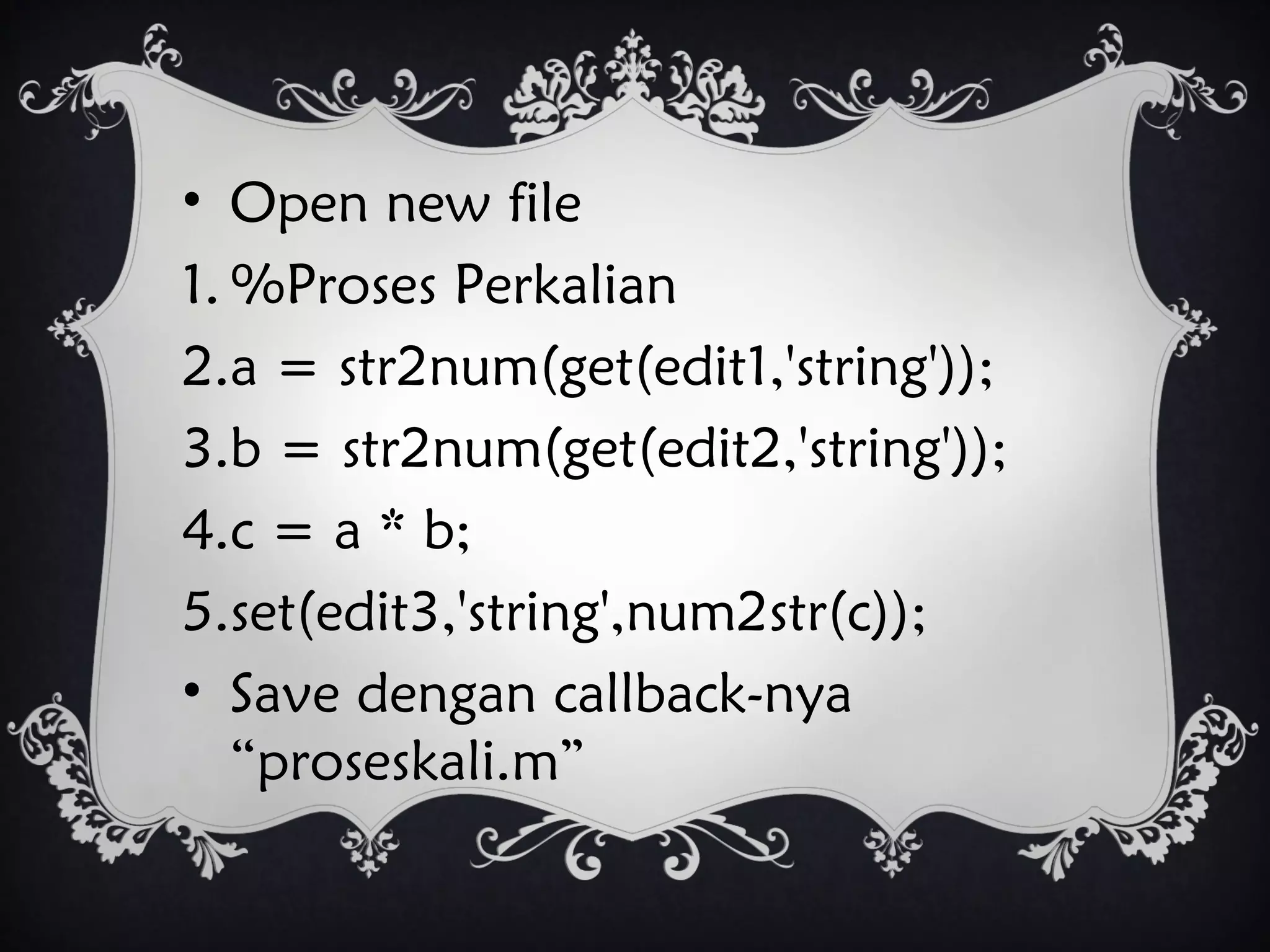 • Open new file
1. %Proses Perkalian
2.a = str2num(get(edit1,'string'));
3.b = str2num(get(edit2,'string'));
4.c = a * b;
5.set(edit3,'string',num2str(c));
• Save dengan callback-nya
“proseskali.m”
 