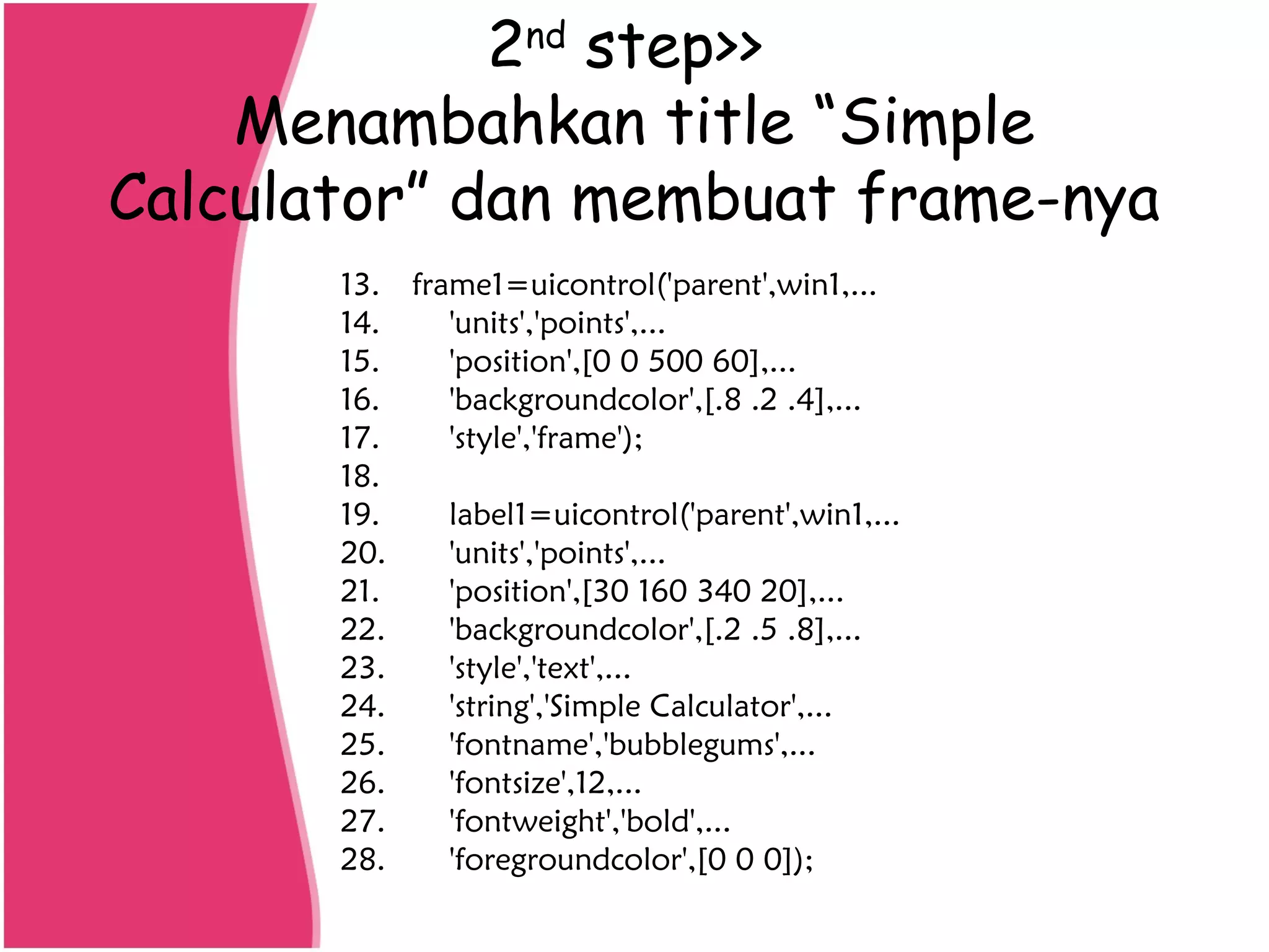 2nd
step>>
Menambahkan title “Simple
Calculator” dan membuat frame-nya
13. frame1=uicontrol('parent',win1,...
14. 'units','points',...
15. 'position',[0 0 500 60],...
16. 'backgroundcolor',[.8 .2 .4],...
17. 'style','frame');
18.
19. label1=uicontrol('parent',win1,...
20. 'units','points',...
21. 'position',[30 160 340 20],...
22. 'backgroundcolor',[.2 .5 .8],...
23. 'style','text',...
24. 'string','Simple Calculator',...
25. 'fontname','bubblegums',...
26. 'fontsize',12,...
27. 'fontweight','bold',...
28. 'foregroundcolor',[0 0 0]);
 