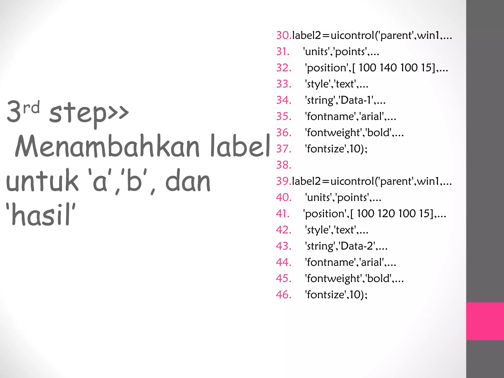 3rd
step>>
Menambahkan label
untuk ‘a’,’b’, dan
‘hasil’
30.label2=uicontrol('parent',win1,...
31. 'units','points',...
32. 'position',[ 100 140 100 15],...
33. 'style','text',...
34. 'string','Data-1',...
35. 'fontname','arial',...
36. 'fontweight','bold',...
37. 'fontsize',10);
38.
39.label2=uicontrol('parent',win1,...
40. 'units','points',...
41. 'position',[ 100 120 100 15],...
42. 'style','text',...
43. 'string','Data-2',...
44. 'fontname','arial',...
45. 'fontweight','bold',...
46. 'fontsize',10);
 