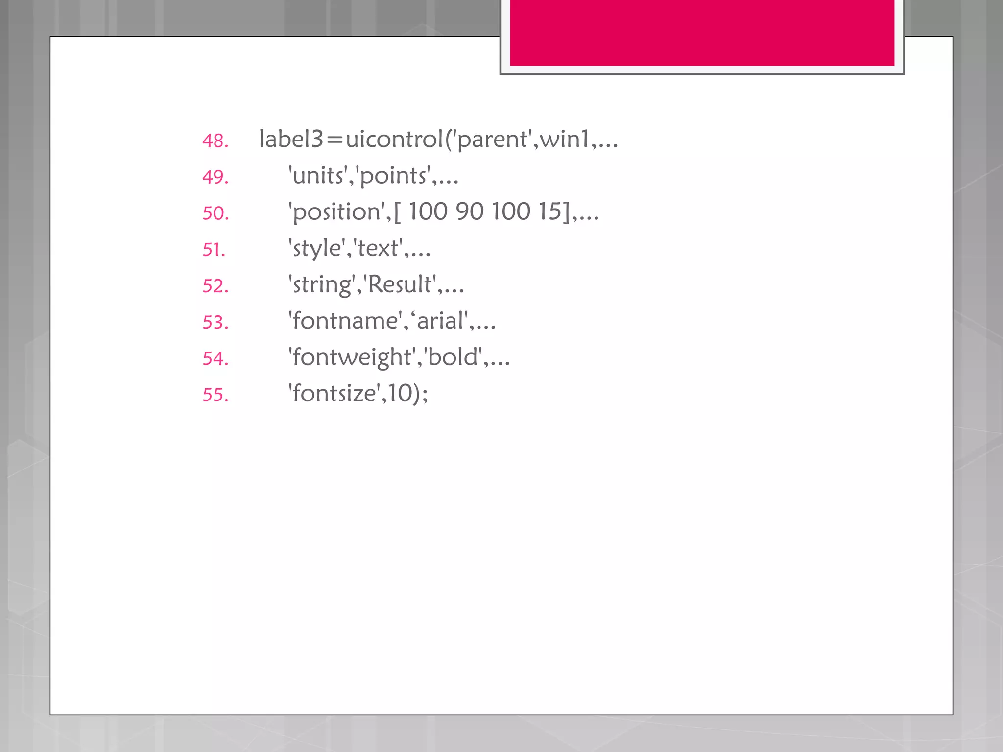 48. label3=uicontrol('parent',win1,...
49. 'units','points',...
50. 'position',[ 100 90 100 15],...
51. 'style','text',...
52. 'string','Result',...
53. 'fontname',‘arial',...
54. 'fontweight','bold',...
55. 'fontsize',10);
 
