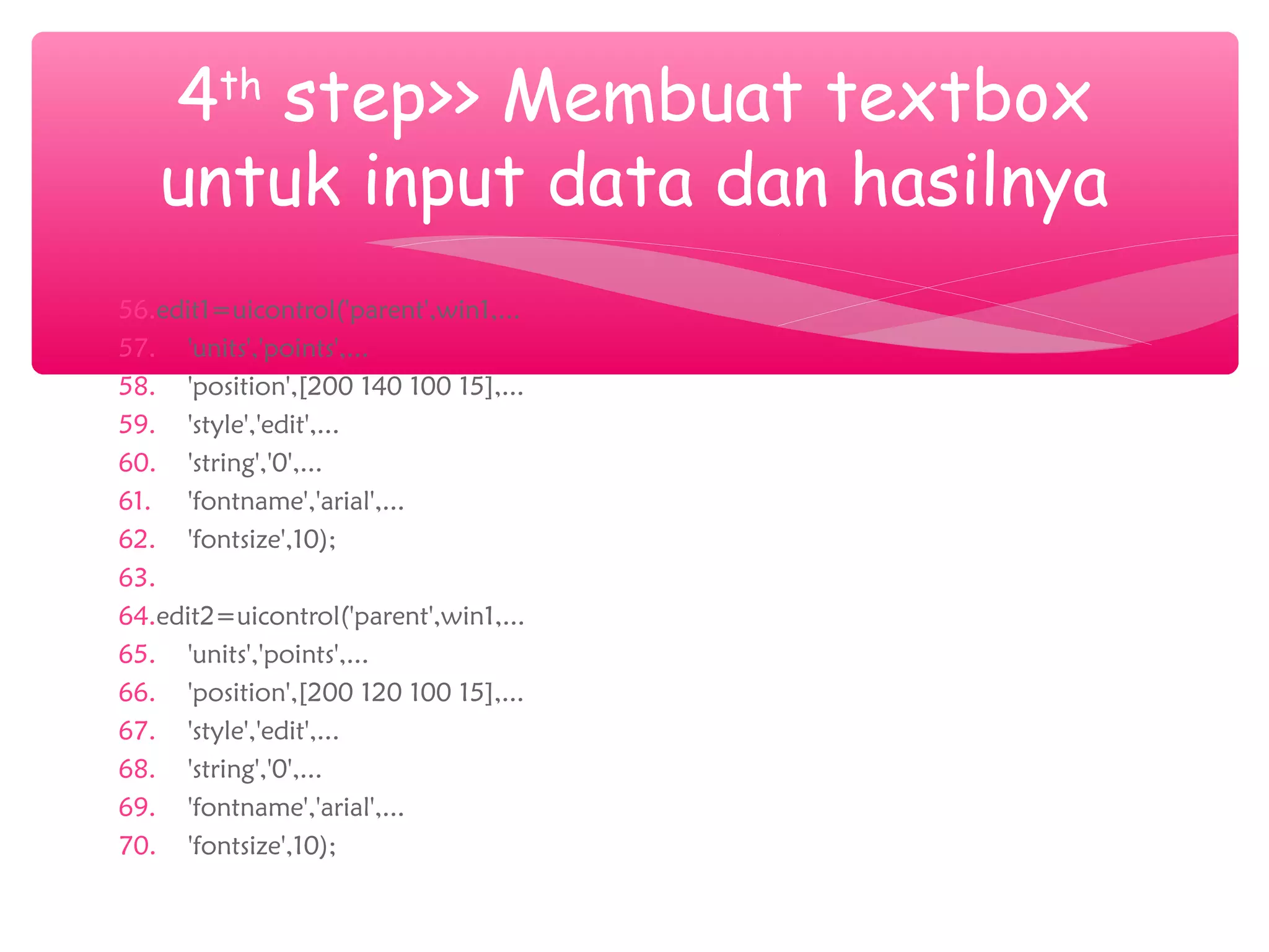 56.edit1=uicontrol('parent',win1,...
57. 'units','points',...
58. 'position',[200 140 100 15],...
59. 'style','edit',...
60. 'string','0',...
61. 'fontname','arial',...
62. 'fontsize',10);
63.
64.edit2=uicontrol('parent',win1,...
65. 'units','points',...
66. 'position',[200 120 100 15],...
67. 'style','edit',...
68. 'string','0',...
69. 'fontname','arial',...
70. 'fontsize',10);
4th
step>> Membuat textbox
untuk input data dan hasilnya
 