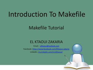Introduction To Makefile
Makefile Tutorial
EL KTAOUI ZAKARIA
Email: : elktaoui@outlook.com
Faecbook: https://www.facebook.com/Elktaoui.zakaria
Linkedin: ma.linkedin.com/in/elktaoui/

 