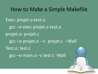 How to Make a Simple Makefile
Exec: projet.o test.o
gcc –o exec projet.o test.o
projet.o: projet.c
gcc –o projet.o –c projet.c –Wall
Test.o: test.c
gcc –o main.o –c test.c -Wall

 