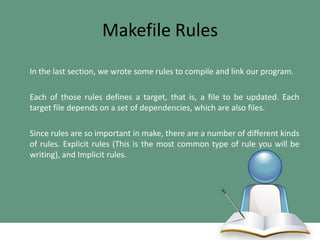 Makefile Rules
In the last section, we wrote some rules to compile and link our program.
Each of those rules defines a target, that is, a file to be updated. Each
target file depends on a set of dependencies, which are also files.
Since rules are so important in make, there are a number of different kinds
of rules. Explicit rules (This is the most common type of rule you will be
writing), and Implicit rules.

 