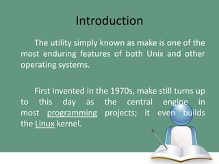 Introduction
The utility simply known as make is one of the
most enduring features of both Unix and other
operating systems.
First invented in the 1970s, make still turns up
to this day as the central engine in
most programming projects; it even builds
the Linux kernel.

 