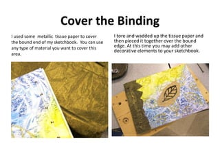 Cover the Binding
I used some metallic tissue paper to cover
the bound end of my sketchbook. You can use
any type of mater...